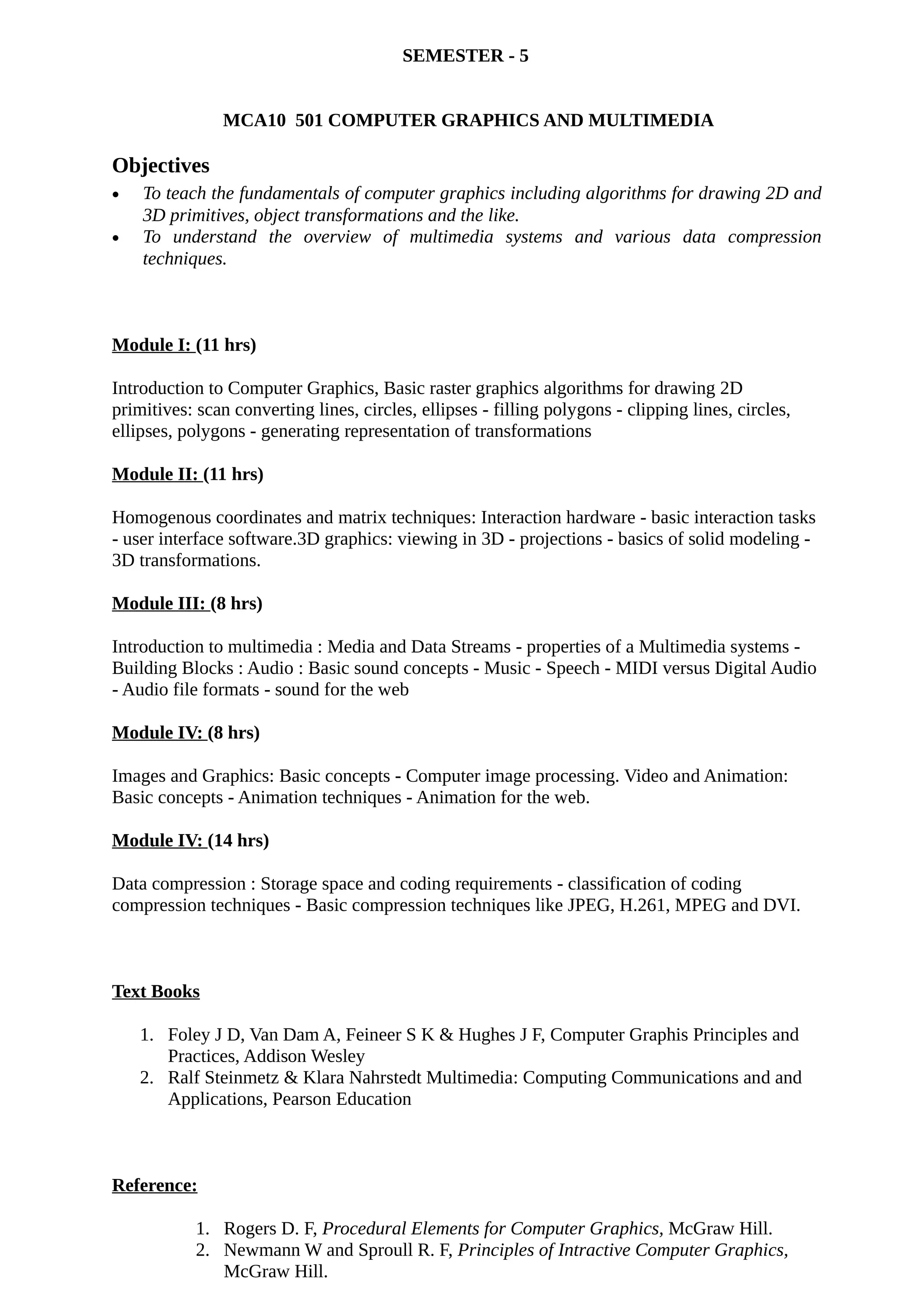 SEMESTER - 5
MCA10 501 COMPUTER GRAPHICS AND MULTIMEDIA
Objectives
• To teach the fundamentals of computer graphics including algorithms for drawing 2D and
3D primitives, object transformations and the like.
• To understand the overview of multimedia systems and various data compression
techniques.
Module I: (11 hrs)
Introduction to Computer Graphics, Basic raster graphics algorithms for drawing 2D
primitives: scan converting lines, circles, ellipses - filling polygons - clipping lines, circles,
ellipses, polygons - generating representation of transformations
Module II: (11 hrs)
Homogenous coordinates and matrix techniques: Interaction hardware - basic interaction tasks
- user interface software.3D graphics: viewing in 3D - projections - basics of solid modeling -
3D transformations.
Module III: (8 hrs)
Introduction to multimedia : Media and Data Streams - properties of a Multimedia systems -
Building Blocks : Audio : Basic sound concepts - Music - Speech - MIDI versus Digital Audio
- Audio file formats - sound for the web
Module IV: (8 hrs)
Images and Graphics: Basic concepts - Computer image processing. Video and Animation:
Basic concepts - Animation techniques - Animation for the web.
Module IV: (14 hrs)
Data compression : Storage space and coding requirements - classification of coding
compression techniques - Basic compression techniques like JPEG, H.261, MPEG and DVI.
Text Books
1. Foley J D, Van Dam A, Feineer S K & Hughes J F, Computer Graphis Principles and
Practices, Addison Wesley
2. Ralf Steinmetz & Klara Nahrstedt Multimedia: Computing Communications and and
Applications, Pearson Education
Reference:
1. Rogers D. F, Procedural Elements for Computer Graphics, McGraw Hill.
2. Newmann W and Sproull R. F, Principles of Intractive Computer Graphics,
McGraw Hill.
 