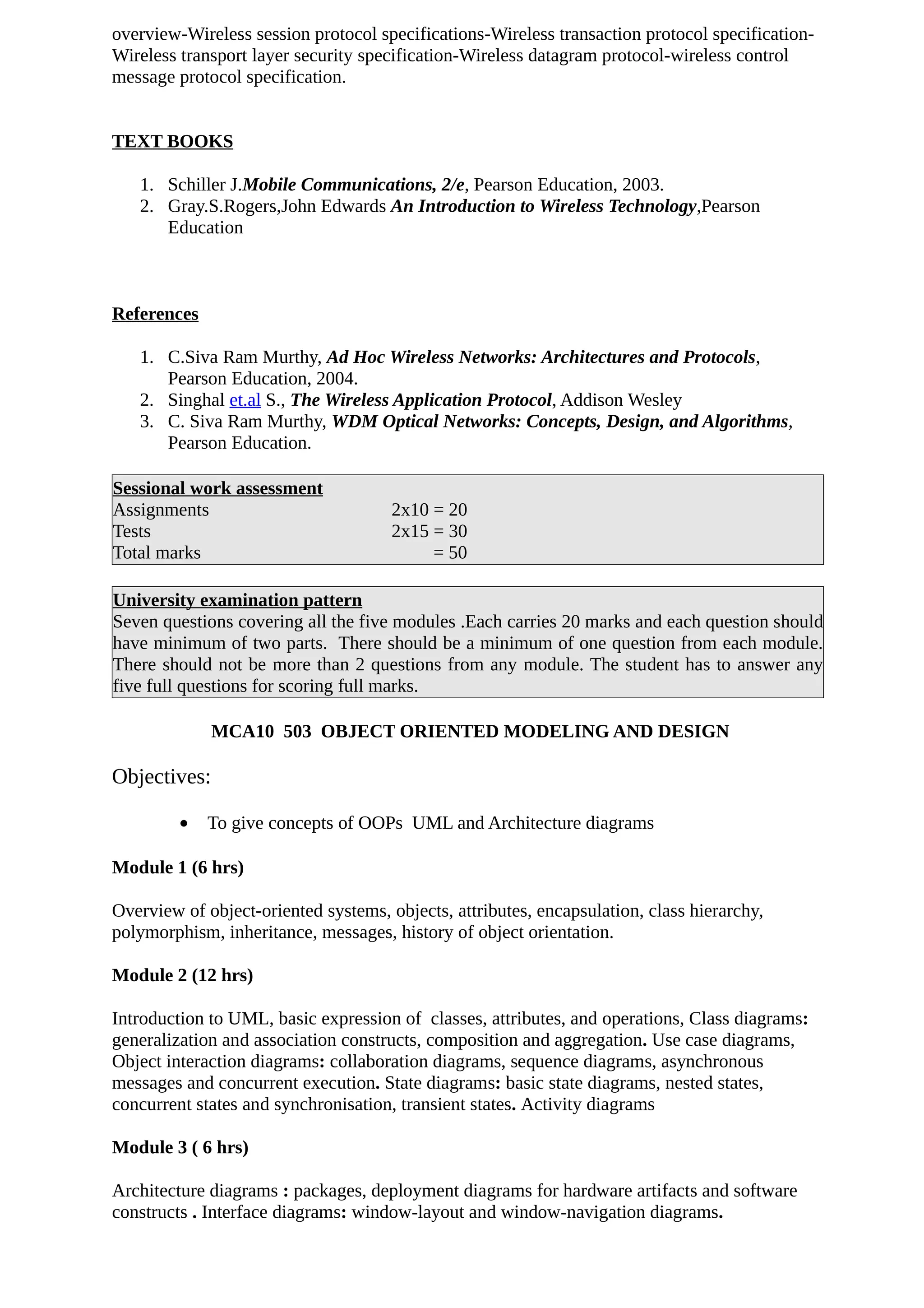 overview-Wireless session protocol specifications-Wireless transaction protocol specification-
Wireless transport layer security specification-Wireless datagram protocol-wireless control
message protocol specification.
TEXT BOOKS
1. Schiller J.Mobile Communications, 2/e, Pearson Education, 2003.
2. Gray.S.Rogers,John Edwards An Introduction to Wireless Technology,Pearson
Education
References
1. C.Siva Ram Murthy, Ad Hoc Wireless Networks: Architectures and Protocols,
Pearson Education, 2004.
2. Singhal et.al S., The Wireless Application Protocol, Addison Wesley
3. C. Siva Ram Murthy, WDM Optical Networks: Concepts, Design, and Algorithms,
Pearson Education.
Sessional work assessment
Assignments 2x10 = 20
Tests 2x15 = 30
Total marks = 50
University examination pattern
Seven questions covering all the five modules .Each carries 20 marks and each question should
have minimum of two parts. There should be a minimum of one question from each module.
There should not be more than 2 questions from any module. The student has to answer any
five full questions for scoring full marks.
MCA10 503 OBJECT ORIENTED MODELING AND DESIGN
Objectives:
• To give concepts of OOPs UML and Architecture diagrams
Module 1 (6 hrs)
Overview of object-oriented systems, objects, attributes, encapsulation, class hierarchy,
polymorphism, inheritance, messages, history of object orientation.
Module 2 (12 hrs)
Introduction to UML, basic expression of classes, attributes, and operations, Class diagrams:
generalization and association constructs, composition and aggregation. Use case diagrams,
Object interaction diagrams: collaboration diagrams, sequence diagrams, asynchronous
messages and concurrent execution. State diagrams: basic state diagrams, nested states,
concurrent states and synchronisation, transient states. Activity diagrams
Module 3 ( 6 hrs)
Architecture diagrams : packages, deployment diagrams for hardware artifacts and software
constructs . Interface diagrams: window-layout and window-navigation diagrams.
 