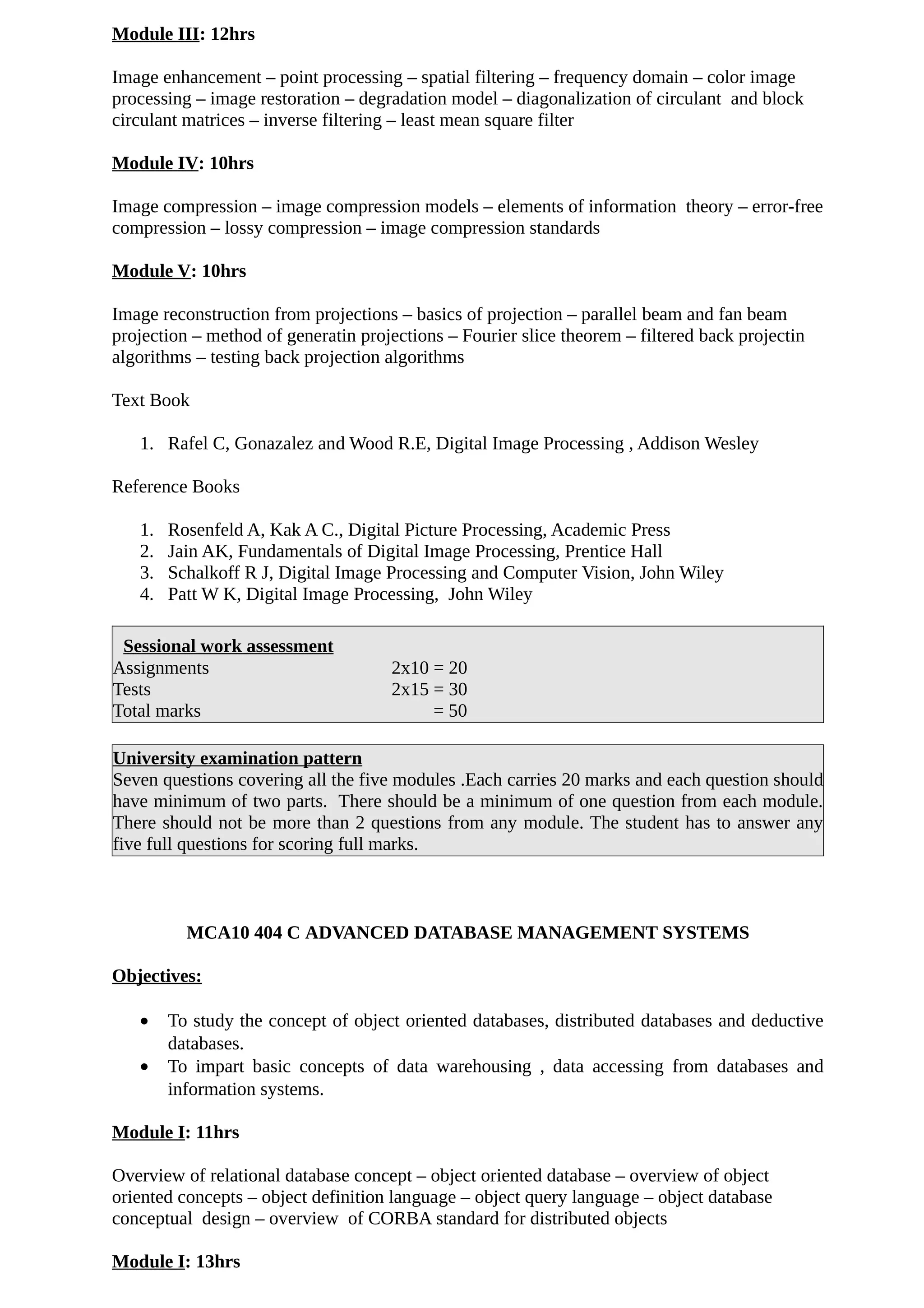 Module III: 12hrs
Image enhancement – point processing – spatial filtering – frequency domain – color image
processing – image restoration – degradation model – diagonalization of circulant and block
circulant matrices – inverse filtering – least mean square filter
Module IV: 10hrs
Image compression – image compression models – elements of information theory – error-free
compression – lossy compression – image compression standards
Module V: 10hrs
Image reconstruction from projections – basics of projection – parallel beam and fan beam
projection – method of generatin projections – Fourier slice theorem – filtered back projectin
algorithms – testing back projection algorithms
Text Book
1. Rafel C, Gonazalez and Wood R.E, Digital Image Processing , Addison Wesley
Reference Books
1. Rosenfeld A, Kak A C., Digital Picture Processing, Academic Press
2. Jain AK, Fundamentals of Digital Image Processing, Prentice Hall
3. Schalkoff R J, Digital Image Processing and Computer Vision, John Wiley
4. Patt W K, Digital Image Processing, John Wiley
Sessional work assessment
Assignments 2x10 = 20
Tests 2x15 = 30
Total marks = 50
University examination pattern
Seven questions covering all the five modules .Each carries 20 marks and each question should
have minimum of two parts. There should be a minimum of one question from each module.
There should not be more than 2 questions from any module. The student has to answer any
five full questions for scoring full marks.
MCA10 404 C ADVANCED DATABASE MANAGEMENT SYSTEMS
Objectives:
• To study the concept of object oriented databases, distributed databases and deductive
databases.
• To impart basic concepts of data warehousing , data accessing from databases and
information systems.
Module I: 11hrs
Overview of relational database concept – object oriented database – overview of object
oriented concepts – object definition language – object query language – object database
conceptual design – overview of CORBA standard for distributed objects
Module I: 13hrs
 