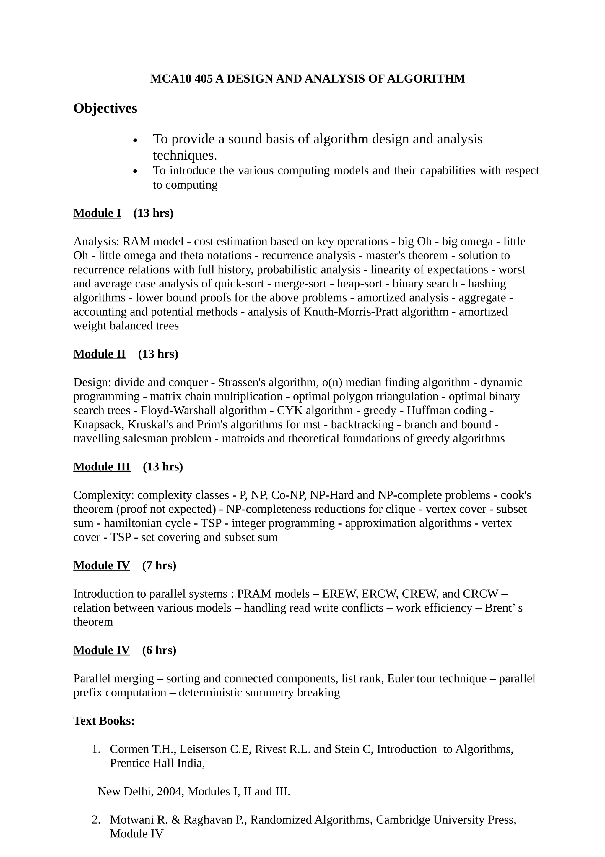 MCA10 405 A DESIGN AND ANALYSIS OF ALGORITHM
Objectives
• To provide a sound basis of algorithm design and analysis
techniques.
• To introduce the various computing models and their capabilities with respect
to computing
Module I (13 hrs)
Analysis: RAM model - cost estimation based on key operations - big Oh - big omega - little
Oh - little omega and theta notations - recurrence analysis - master's theorem - solution to
recurrence relations with full history, probabilistic analysis - linearity of expectations - worst
and average case analysis of quick-sort - merge-sort - heap-sort - binary search - hashing
algorithms - lower bound proofs for the above problems - amortized analysis - aggregate -
accounting and potential methods - analysis of Knuth-Morris-Pratt algorithm - amortized
weight balanced trees
Module II (13 hrs)
Design: divide and conquer - Strassen's algorithm, o(n) median finding algorithm - dynamic
programming - matrix chain multiplication - optimal polygon triangulation - optimal binary
search trees - Floyd-Warshall algorithm - CYK algorithm - greedy - Huffman coding -
Knapsack, Kruskal's and Prim's algorithms for mst - backtracking - branch and bound -
travelling salesman problem - matroids and theoretical foundations of greedy algorithms
Module III (13 hrs)
Complexity: complexity classes - P, NP, Co-NP, NP-Hard and NP-complete problems - cook's
theorem (proof not expected) - NP-completeness reductions for clique - vertex cover - subset
sum - hamiltonian cycle - TSP - integer programming - approximation algorithms - vertex
cover - TSP - set covering and subset sum
Module IV (7 hrs)
Introduction to parallel systems : PRAM models – EREW, ERCW, CREW, and CRCW –
relation between various models – handling read write conflicts – work efficiency – Brent’ s
theorem
Module IV (6 hrs)
Parallel merging – sorting and connected components, list rank, Euler tour technique – parallel
prefix computation – deterministic summetry breaking
Text Books:
1. Cormen T.H., Leiserson C.E, Rivest R.L. and Stein C, Introduction to Algorithms,
Prentice Hall India,
New Delhi, 2004, Modules I, II and III.
2. Motwani R. & Raghavan P., Randomized Algorithms, Cambridge University Press,
Module IV
 