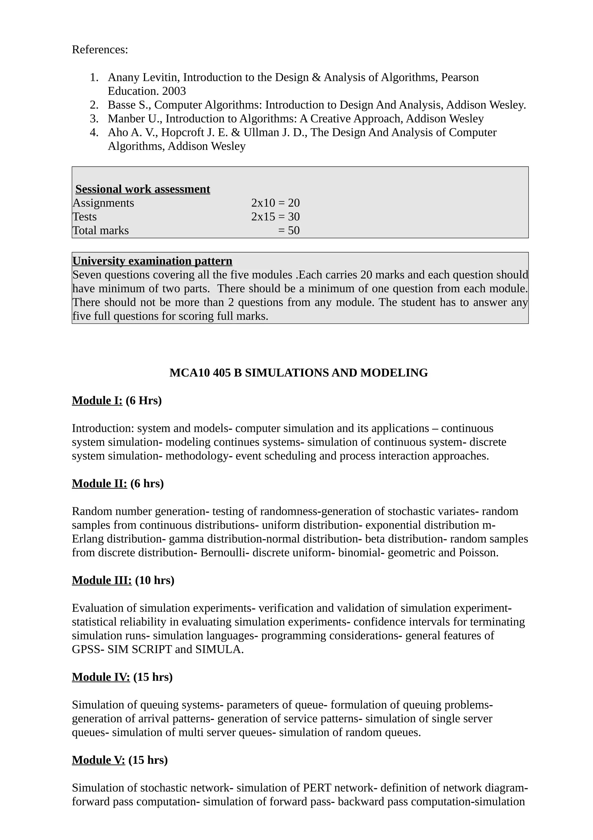 References:
1. Anany Levitin, Introduction to the Design & Analysis of Algorithms, Pearson
Education. 2003
2. Basse S., Computer Algorithms: Introduction to Design And Analysis, Addison Wesley.
3. Manber U., Introduction to Algorithms: A Creative Approach, Addison Wesley
4. Aho A. V., Hopcroft J. E. & Ullman J. D., The Design And Analysis of Computer
Algorithms, Addison Wesley
Sessional work assessment
Assignments 2x10 = 20
Tests 2x15 = 30
Total marks = 50
University examination pattern
Seven questions covering all the five modules .Each carries 20 marks and each question should
have minimum of two parts. There should be a minimum of one question from each module.
There should not be more than 2 questions from any module. The student has to answer any
five full questions for scoring full marks.
MCA10 405 B SIMULATIONS AND MODELING
Module I: (6 Hrs)
Introduction: system and models- computer simulation and its applications – continuous
system simulation- modeling continues systems- simulation of continuous system- discrete
system simulation- methodology- event scheduling and process interaction approaches.
Module II: (6 hrs)
Random number generation- testing of randomness-generation of stochastic variates- random
samples from continuous distributions- uniform distribution- exponential distribution m-
Erlang distribution- gamma distribution-normal distribution- beta distribution- random samples
from discrete distribution- Bernoulli- discrete uniform- binomial- geometric and Poisson.
Module III: (10 hrs)
Evaluation of simulation experiments- verification and validation of simulation experiment-
statistical reliability in evaluating simulation experiments- confidence intervals for terminating
simulation runs- simulation languages- programming considerations- general features of
GPSS- SIM SCRIPT and SIMULA.
Module IV: (15 hrs)
Simulation of queuing systems- parameters of queue- formulation of queuing problems-
generation of arrival patterns- generation of service patterns- simulation of single server
queues- simulation of multi server queues- simulation of random queues.
Module V: (15 hrs)
Simulation of stochastic network- simulation of PERT network- definition of network diagram-
forward pass computation- simulation of forward pass- backward pass computation-simulation
 