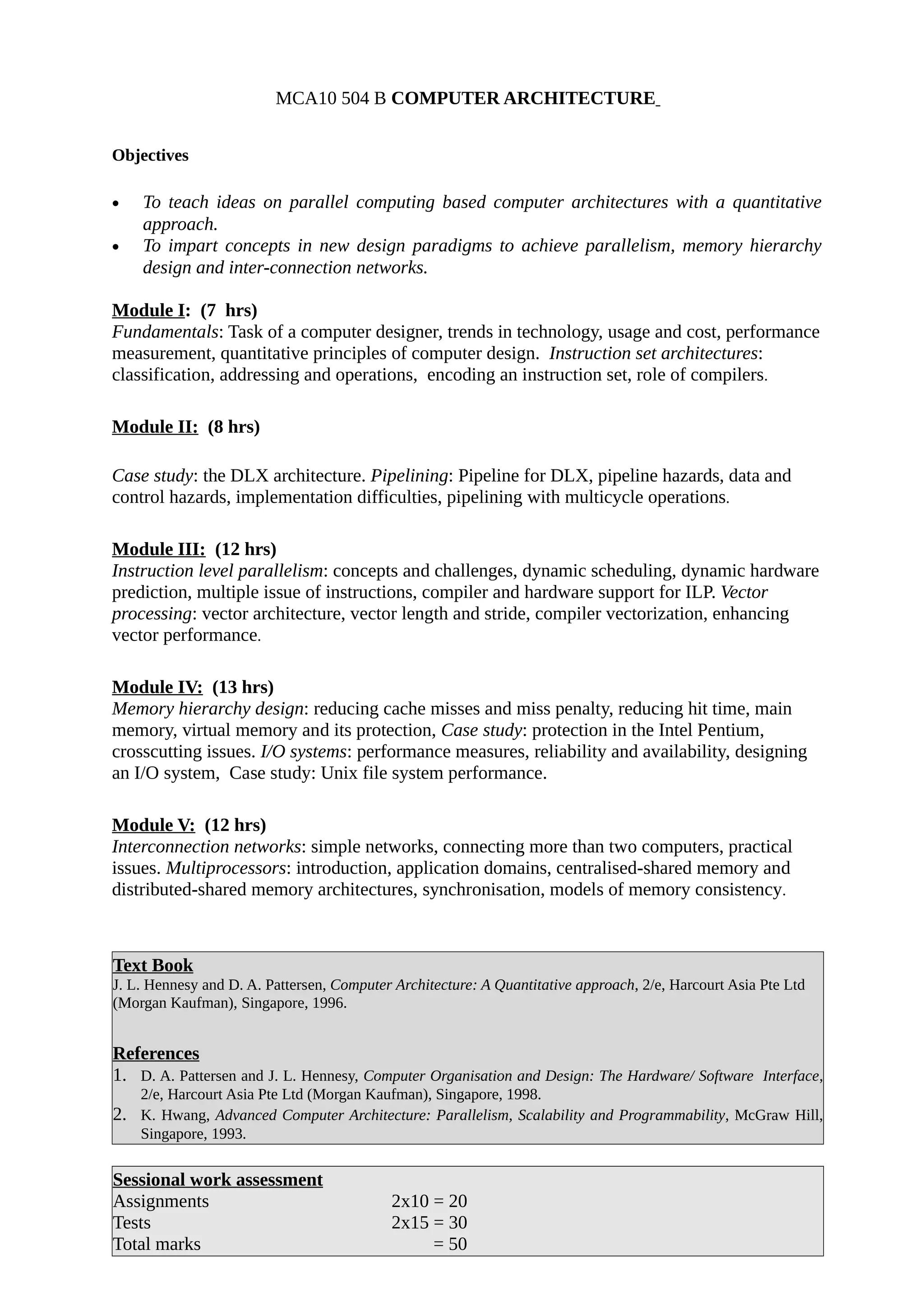 MCA10 504 B COMPUTER ARCHITECTURE
Objectives
• To teach ideas on parallel computing based computer architectures with a quantitative
approach.
• To impart concepts in new design paradigms to achieve parallelism, memory hierarchy
design and inter-connection networks.
Module I: (7 hrs)
Fundamentals: Task of a computer designer, trends in technology, usage and cost, performance
measurement, quantitative principles of computer design. Instruction set architectures:
classification, addressing and operations, encoding an instruction set, role of compilers.
Module II: (8 hrs)
Case study: the DLX architecture. Pipelining: Pipeline for DLX, pipeline hazards, data and
control hazards, implementation difficulties, pipelining with multicycle operations.
Module III: (12 hrs)
Instruction level parallelism: concepts and challenges, dynamic scheduling, dynamic hardware
prediction, multiple issue of instructions, compiler and hardware support for ILP. Vector
processing: vector architecture, vector length and stride, compiler vectorization, enhancing
vector performance.
Module IV: (13 hrs)
Memory hierarchy design: reducing cache misses and miss penalty, reducing hit time, main
memory, virtual memory and its protection, Case study: protection in the Intel Pentium,
crosscutting issues. I/O systems: performance measures, reliability and availability, designing
an I/O system, Case study: Unix file system performance.
Module V: (12 hrs)
Interconnection networks: simple networks, connecting more than two computers, practical
issues. Multiprocessors: introduction, application domains, centralised-shared memory and
distributed-shared memory architectures, synchronisation, models of memory consistency.
Text Book
J. L. Hennesy and D. A. Pattersen, Computer Architecture: A Quantitative approach, 2/e, Harcourt Asia Pte Ltd
(Morgan Kaufman), Singapore, 1996.
References
1. D. A. Pattersen and J. L. Hennesy, Computer Organisation and Design: The Hardware/ Software Interface,
2/e, Harcourt Asia Pte Ltd (Morgan Kaufman), Singapore, 1998.
2. K. Hwang, Advanced Computer Architecture: Parallelism, Scalability and Programmability, McGraw Hill,
Singapore, 1993.
Sessional work assessment
Assignments 2x10 = 20
Tests 2x15 = 30
Total marks = 50
 