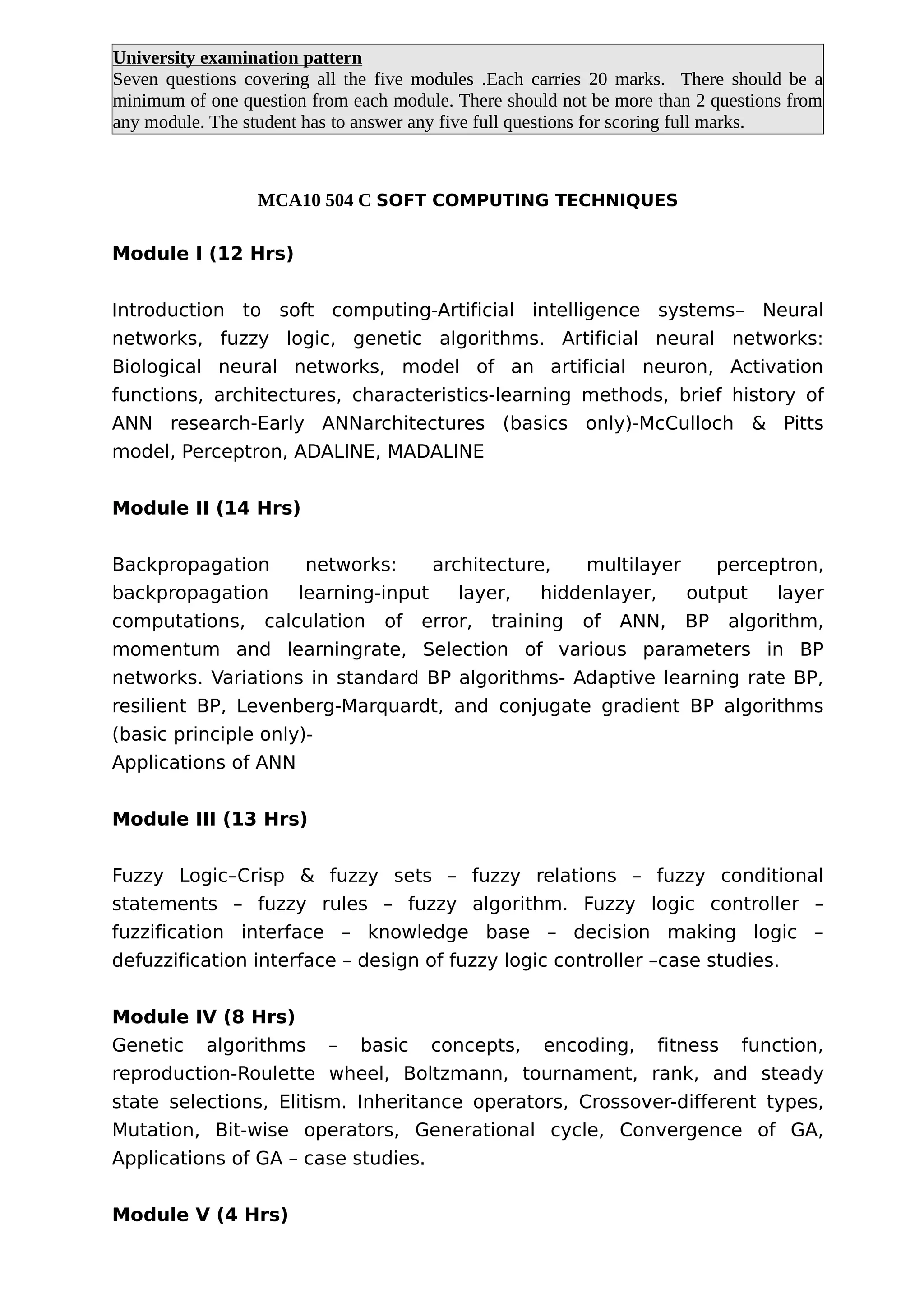 University examination pattern
Seven questions covering all the five modules .Each carries 20 marks. There should be a
minimum of one question from each module. There should not be more than 2 questions from
any module. The student has to answer any five full questions for scoring full marks.
MCA10 504 C SOFT COMPUTING TECHNIQUES
Module I (12 Hrs)
Introduction to soft computing-Artificial intelligence systems– Neural
networks, fuzzy logic, genetic algorithms. Artificial neural networks:
Biological neural networks, model of an artificial neuron, Activation
functions, architectures, characteristics-learning methods, brief history of
ANN research-Early ANNarchitectures (basics only)-McCulloch & Pitts
model, Perceptron, ADALINE, MADALINE
Module II (14 Hrs)
Backpropagation networks: architecture, multilayer perceptron,
backpropagation learning-input layer, hiddenlayer, output layer
computations, calculation of error, training of ANN, BP algorithm,
momentum and learningrate, Selection of various parameters in BP
networks. Variations in standard BP algorithms- Adaptive learning rate BP,
resilient BP, Levenberg-Marquardt, and conjugate gradient BP algorithms
(basic principle only)-
Applications of ANN
Module III (13 Hrs)
Fuzzy Logic–Crisp & fuzzy sets – fuzzy relations – fuzzy conditional
statements – fuzzy rules – fuzzy algorithm. Fuzzy logic controller –
fuzzification interface – knowledge base – decision making logic –
defuzzification interface – design of fuzzy logic controller –case studies.
Module IV (8 Hrs)
Genetic algorithms – basic concepts, encoding, fitness function,
reproduction-Roulette wheel, Boltzmann, tournament, rank, and steady
state selections, Elitism. Inheritance operators, Crossover-different types,
Mutation, Bit-wise operators, Generational cycle, Convergence of GA,
Applications of GA – case studies.
Module V (4 Hrs)
 