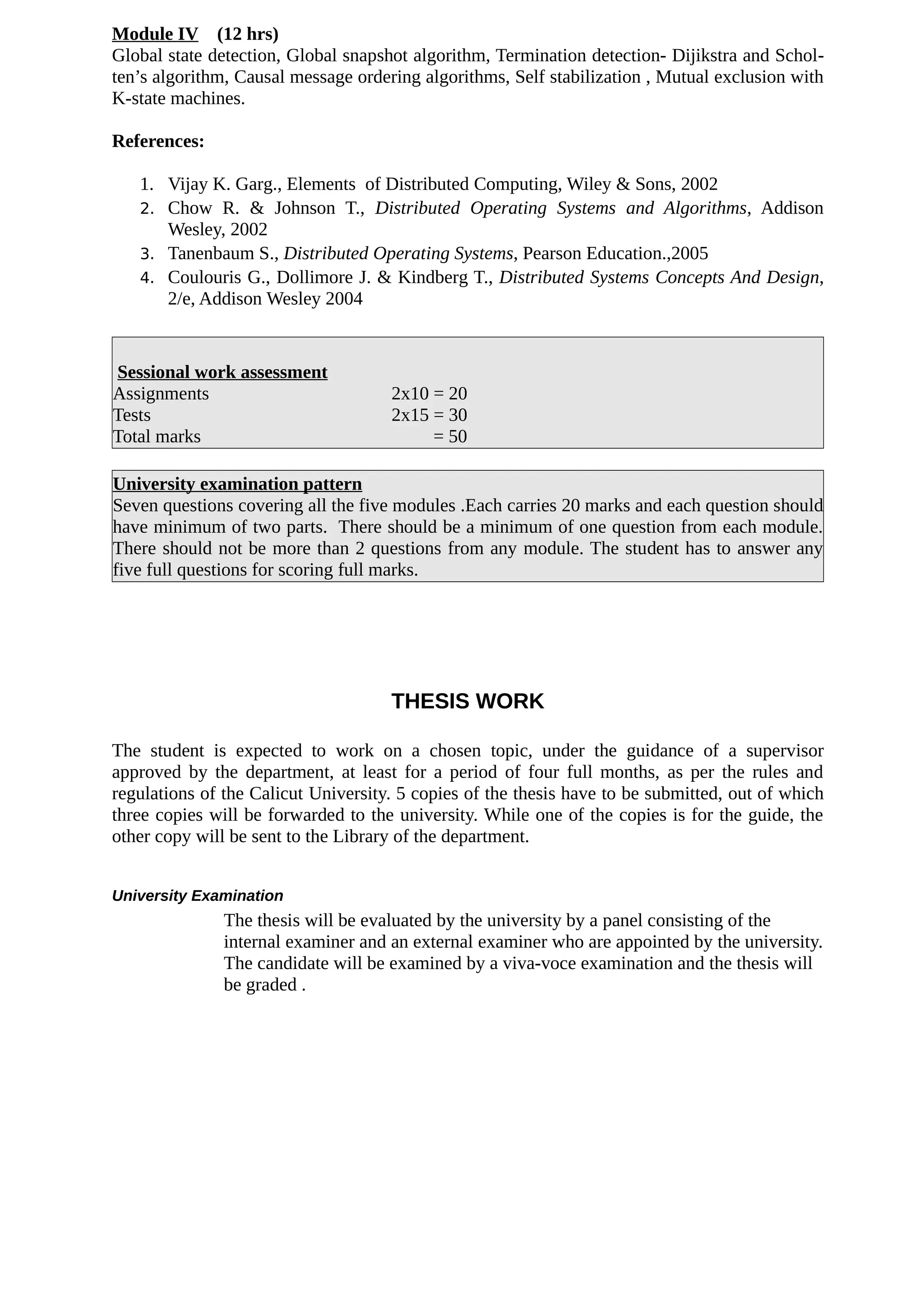 Module IV (12 hrs)
Global state detection, Global snapshot algorithm, Termination detection- Dijikstra and Schol-
ten’s algorithm, Causal message ordering algorithms, Self stabilization , Mutual exclusion with
K-state machines.
References:
1. Vijay K. Garg., Elements of Distributed Computing, Wiley & Sons, 2002
2. Chow R. & Johnson T., Distributed Operating Systems and Algorithms, Addison
Wesley, 2002
3. Tanenbaum S., Distributed Operating Systems, Pearson Education.,2005
4. Coulouris G., Dollimore J. & Kindberg T., Distributed Systems Concepts And Design,
2/e, Addison Wesley 2004
Sessional work assessment
Assignments 2x10 = 20
Tests 2x15 = 30
Total marks = 50
University examination pattern
Seven questions covering all the five modules .Each carries 20 marks and each question should
have minimum of two parts. There should be a minimum of one question from each module.
There should not be more than 2 questions from any module. The student has to answer any
five full questions for scoring full marks.
THESIS WORK
The student is expected to work on a chosen topic, under the guidance of a supervisor
approved by the department, at least for a period of four full months, as per the rules and
regulations of the Calicut University. 5 copies of the thesis have to be submitted, out of which
three copies will be forwarded to the university. While one of the copies is for the guide, the
other copy will be sent to the Library of the department.
University Examination
The thesis will be evaluated by the university by a panel consisting of the
internal examiner and an external examiner who are appointed by the university.
The candidate will be examined by a viva-voce examination and the thesis will
be graded .
 