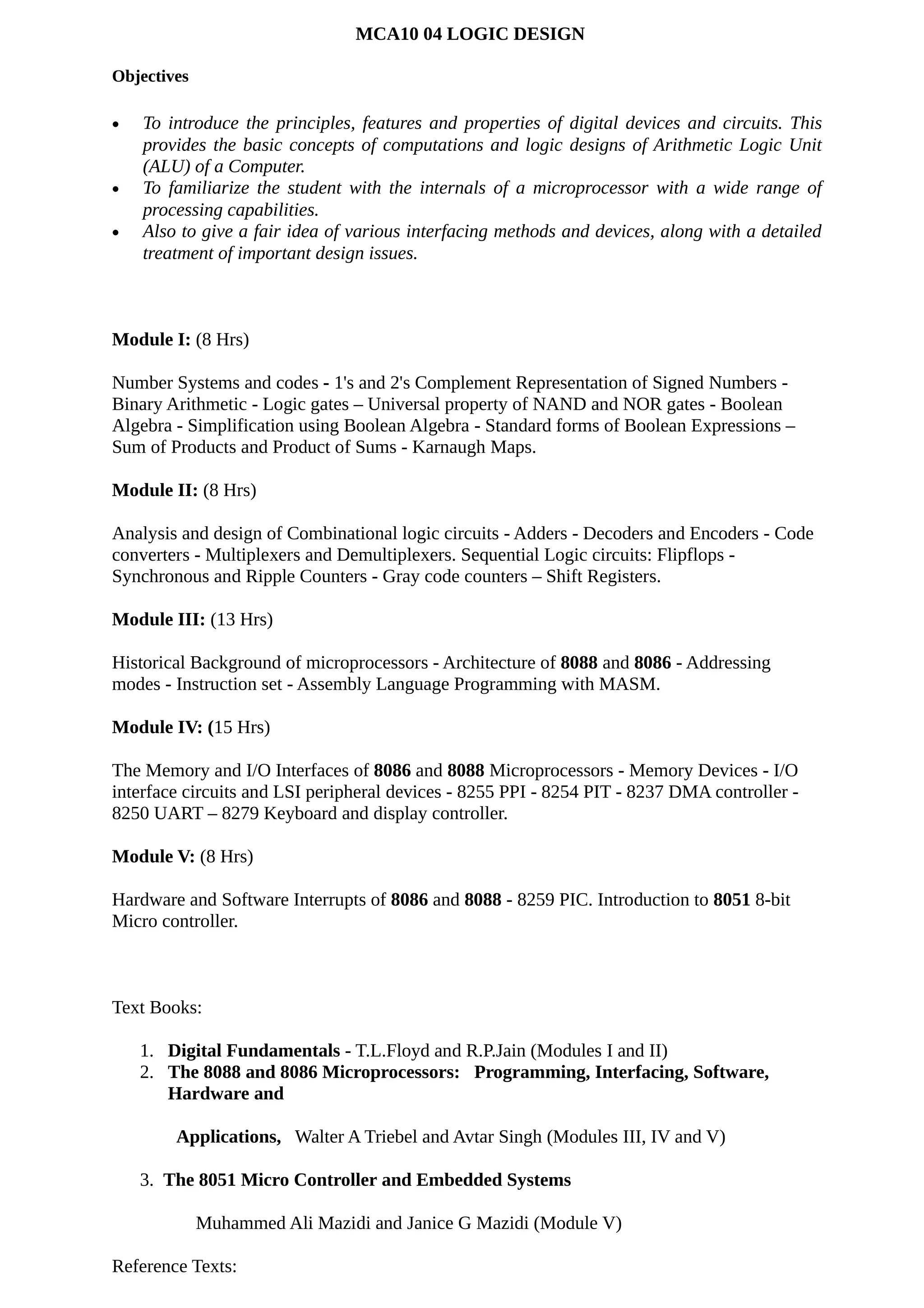 MCA10 04 LOGIC DESIGN
Objectives
• To introduce the principles, features and properties of digital devices and circuits. This
provides the basic concepts of computations and logic designs of Arithmetic Logic Unit
(ALU) of a Computer.
• To familiarize the student with the internals of a microprocessor with a wide range of
processing capabilities.
• Also to give a fair idea of various interfacing methods and devices, along with a detailed
treatment of important design issues.
Module I: (8 Hrs)
Number Systems and codes - 1's and 2's Complement Representation of Signed Numbers -
Binary Arithmetic - Logic gates – Universal property of NAND and NOR gates - Boolean
Algebra - Simplification using Boolean Algebra - Standard forms of Boolean Expressions –
Sum of Products and Product of Sums - Karnaugh Maps.
Module II: (8 Hrs)
Analysis and design of Combinational logic circuits - Adders - Decoders and Encoders - Code
converters - Multiplexers and Demultiplexers. Sequential Logic circuits: Flipflops -
Synchronous and Ripple Counters - Gray code counters – Shift Registers.
Module III: (13 Hrs)
Historical Background of microprocessors - Architecture of 8088 and 8086 - Addressing
modes - Instruction set - Assembly Language Programming with MASM.
Module IV: (15 Hrs)
The Memory and I/O Interfaces of 8086 and 8088 Microprocessors - Memory Devices - I/O
interface circuits and LSI peripheral devices - 8255 PPI - 8254 PIT - 8237 DMA controller -
8250 UART – 8279 Keyboard and display controller.
Module V: (8 Hrs)
Hardware and Software Interrupts of 8086 and 8088 - 8259 PIC. Introduction to 8051 8-bit
Micro controller.
Text Books:
1. Digital Fundamentals - T.L.Floyd and R.P.Jain (Modules I and II)
2. The 8088 and 8086 Microprocessors: Programming, Interfacing, Software,
Hardware and
Applications, Walter A Triebel and Avtar Singh (Modules III, IV and V)
3. The 8051 Micro Controller and Embedded Systems
Muhammed Ali Mazidi and Janice G Mazidi (Module V)
Reference Texts:
 