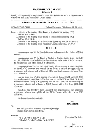 UNIVERSITY OF CALICUT
(Abstract)
Faculty of Engineering – Regulation, Scheme and Syllabus of MCA – implemented –
with effect from 2010 admission - Orders issued.
==============================================================
GENERALAND ACADEMIC BRANCH – IV ‘E’ SECTION
GAIV/E1/AC/3.7.2010 Calicut University. P.O., Dated: 02-09-2010.
Read: 1. Minutes of the meeting of the Board of Studies in Engineering (PG)
held on 10-12-2009.
2. Minutes of the meeting of the Board of Studies in Engineering (PG)
held on 28-01-2010.
3. Minutes of the meeting of the faculty of Engineering held on 28-01-2010.
4. Minutes of the meeting of the Academic Council held on 03-07-2010.
O R D E R
As per paper read 1st
, the Board discussed and approved the syllabus of MCA
Course.
As per paper read 2nd
, the Board of Studies in Engineering in its meeting held
on 28-01-2010 discussed and finalized the regulation and scheme of MCA course, to
be implemented with effect from 2010 admission.
As per paper read 3rd
, the meeting of faculty of Engineering at its meeting held
on 28-01-2010, approved the decision of the Board of Studies for approving the
regulations and scheme and syllabus of MCA and implementing the same from
2010 admission.
As per paper read 4th
, the meeting of Academic Council held on 03-07-2010
approved the decisions of Board of Studies held on 10-12-2009 and 28-01-2010 and
the minutes of the faculty of Engineering held on 28-01-2010 for implementing the
regulations, scheme and syllabus of MCA Course with effect from 2010-2011
admission.
Sanction has therefore been accorded for implementing the appended
regulations, scheme and syllabi of the MCA Course with effect from 2010
admission.
Orders are issued accordingly.
Sd/-
REGISTRAR
To
The Principals of all affiliated Engineering Colleges
where MCA Courses are offered.
Copy to:
PS to VC /PA to Reg./PA to CE/
DR;AR-B.Tech Br/Pro/GA-I ‘A’ Sn/SF/FC
/home/guest/tmp/MCA Syllabus.doc
Forwarded/By Order
Sd/-
SECTION OFFICER.
 