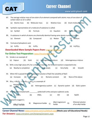 CAT
Career Channel
www.entrytest.com
Career Channel News: www.entrytest.com/rss/default.aspx(Meets your all Educational Needs)
For Answers: www.entrytest.com/testprep/answers.aspx
Page 12
87. The average relative mass of one atom of an element compared with atomic mass of one atom of
carbon taken as 12 is called
(a) Atomic mass (b) Molecular mass (c) Relative mass (d) Gram-molecular mass
88. Symbolic representation of a molecule of substance is called:
(a) Symbol (b) Formula (c) Equation (d) None of the above
89. A substance in which all atoms are chemically identical having same atomic number is called:
(a) Element (b) Compound (c) Matter (d) Mixture
90. Formula of phosphoric acid:
(a) H3PO3 (b) H3PO4 (c) H2PO4 (d) H3(PO4)5
Downloaded More Sample Papers from: www.entrytest.com
For Online Test Preparation: www.thecatonline.com
91. Smoke is an example of
(a) Vapour (b) Solid (c) Homogeneous mixture (d) Heterogeneous mixture
92. With a very high value of Kc for a chemical reaction, the forward reaction is expected to be:
(a) Nearby to completion (b) Very slowly (c) Very fastly (d) Smooth
93. When HCl is passed through a saturated solution of NaCl the solubility of NaCl
(a) Increases (b) Decreases (c) Remains constant (d) None of the above
94. 3Fe(s) + 4H2O(l)  Fe3O4(s) + 4H2(g) is a example of
(a)
Homogeneous
system
(b) Heterogeneous system (c) Dynamic system (d) Static system
95. Phenol when treated with ________, yields both ortho and para sulphonic acids.
(a) H2SO4 (b) HNO3 (c) HCl (d) NaOH
96. Grignard’s reagent is
A)
Alkyl halide
B) Magnesium halide C)
Alkyl magnesium
halide
D)
Ethereal solution
of an alkyl halide
 
