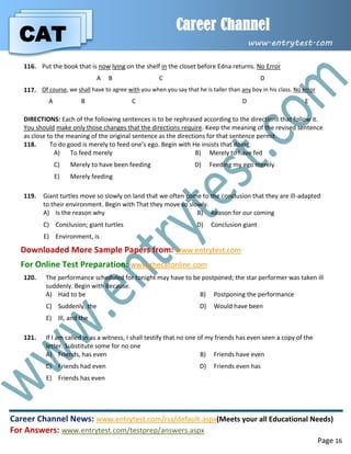 CAT
Career Channel
www.entrytest.com
Career Channel News: www.entrytest.com/rss/default.aspx(Meets your all Educational Needs)
For Answers: www.entrytest.com/testprep/answers.aspx
Page 16
116. Put the book that is now lying on the shelf in the closet before Edna returns. No Error
A B C D
117. Of course, we shall have to agree with you when you say that he is taller than any boy in his class. No error
A B C D E
DIRECTIONS: Each of the following sentences is to be rephrased according to the directions that follow it.
You should make only those changes that the directions require. Keep the meaning of the revised sentence
as close to the meaning of the original sentence as the directions for that sentence permit.
118. To do good is merely to feed one’s ego. Begin with He insists that doing.
A) To feed merely B) Merely to have fed
C) Merely to have been feeding D) Feeding my ego merely
E) Merely feeding
119. Giant turtles move so slowly on land that we often come to the conclusion that they are ill-adapted
to their environment. Begin with That they move so slowly.
A) Is the reason why B) Reason for our coming
C) Conclusion; giant turtles D) Conclusion giant
E) Environment, is
Downloaded More Sample Papers from: www.entrytest.com
For Online Test Preparation: www.thecatonline.com
120. The performance scheduled for tonight may have to be postponed; the star performer was taken ill
suddenly. Begin with Because.
A) Had to be B) Postponing the performance
C) Suddenly, the D) Would have been
E) Ill, and the
121. If I am called in as a witness, I shall testify that no one of my friends has even seen a copy of the
letter. Substitute some for no one
A) Friends, has even B) Friends have even
C) Friends had even D) Friends even has
E) Friends has even
 