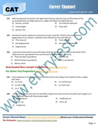 CAT
Career Channel
www.entrytest.com
Career Channel News: www.entrytest.com/rss/default.aspx(Meets your all Educational Needs)
For Answers: www.entrytest.com/testprep/answers.aspx
Page 17
122. With the approach of autumn, the nights have become cold and crisp, and the leaves of the
surrounding forest are beginning to turn. Begin with When the nights became.
A) Autumn, and the B) Turn with the approach
C) Leaves began D) Crisp; with
E) Autumn, the
123. We did not need an expensive survey team to tell us that Mr. Pollett is the most efficient
diagnostician in our division. Substitute more efficient for the most efficient.
A) Than any one B) Than some of
C) Any diagnostician D) Any other diagnostician
E) Diagnostician
124. I just do not know what he was referring to when he asked who can measure the worth of the
dollars that are squandered in the name of vanity. Change dollars to money
A) That have been squandered B) squandering
C) Which has been squandered D) That is squandered
E) Money, which
Downloaded More Sample Papers from: www.entrytest.com
For Online Test Preparation: www.thecatonline.com
125. It was evidenced in his disregard of our comfort that he was willing to be impatient with us. Begin
with when.
A) Us. It was B) Us, and this was
C) Us and it was D) Us; and it was
E) Us, it
126. These songs are the ones that we remember longest since they are the ones which were taught us in
our childhood. Begin with these songs taught.
A) Childhood are B) Childhood; are
C) Ones. we D) Ones, we
E) Longest are
 