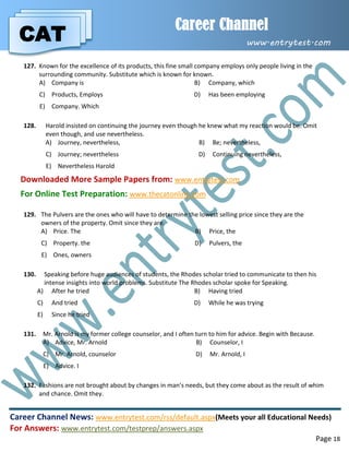 CAT
Career Channel
www.entrytest.com
Career Channel News: www.entrytest.com/rss/default.aspx(Meets your all Educational Needs)
For Answers: www.entrytest.com/testprep/answers.aspx
Page 18
127. Known for the excellence of its products, this fine small company employs only people living in the
surrounding community. Substitute which is known for known.
A) Company is B) Company, which
C) Products, Employs D) Has been employing
E) Company. Which
128. Harold insisted on continuing the journey even though he knew what my reaction would be. Omit
even though, and use nevertheless.
A) Journey, nevertheless, B) Be; nevertheless,
C) Journey; nevertheless D) Continuing nevertheless,
E) Nevertheless Harold
Downloaded More Sample Papers from: www.entrytest.com
For Online Test Preparation: www.thecatonline.com
129. The Pulvers are the ones who will have to determine the lowest selling price since they are the
owners of the property. Omit since they are.
A) Price. The B) Price, the
C) Property. the D) Pulvers, the
E) Ones, owners
130. Speaking before huge audiences of students, the Rhodes scholar tried to communicate to then his
intense insights into world problems. Substitute The Rhodes scholar spoke for Speaking.
A) After he tried B) Having tried
C) And tried D) While he was trying
E) Since he tried
131. Mr. Arnold is my former college counselor, and I often turn to him for advice. Begin with Because.
A) Advice, Mr. Arnold B) Counselor, I
C) Mr. Arnold, counselor D) Mr. Arnold, I
E) Advice. I
132. Fashions are not brought about by changes in man’s needs, but they come about as the result of whim
and chance. Omit they.
 