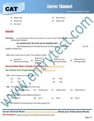 CAT
Career Channel
www.entrytest.com
Career Channel News: www.entrytest.com/rss/default.aspx(Meets your all Educational Needs)
For Answers: www.entrytest.com/testprep/answers.aspx
Page 19
A) Needs. But B) But coming
C) Needs, but D) Needs, but
E) But come
BIOLOGY
Directions: For each question below you are given four choices. SELECT ANY ONE THAT IS MOST
APPROPRIATE ANSWER
ALL ANSWER MUST BE GIVEN ON THE ANSWER SHEET.
YOUR ANSWERS MUST BE INDICATED BY LETTERS (A, B, C, D) AND NOT BY THE
WORDS THEMSELVES.
133. Roses may be red or white. This situation reflects
(a)
Sametrait ,
different phenotype
(b)
Same trait ,
different
genotype
(c)
Different Trait ,
same phenotype
(d)
Different trait ,
same genotype
Downloaded More Sample Papers from: www.entrytest.com
For Online Test Preparation: www.thecatonline.com
134. Size of ribosome in Prokaryotes is
(a) 70 S (b) 80 S
(c) 90 S (d) 60S
135. The blood is supplied to the liver tissue
(a) Hepatic portal vein (b) Hepatic vein (c) Heptic artery (d) Both (a) & (c)
136. Membrane Potential (Approximately) is
(a) .007 V (b) 0.7 V (c) 70 kV (d) 70mV
137. Irritability and conductivity is the basic property of
 