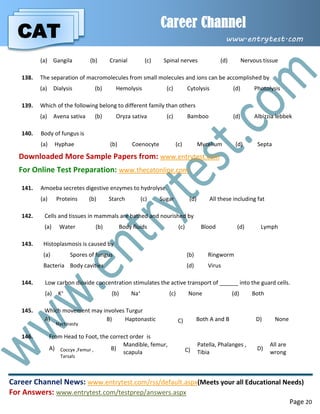 CAT
Career Channel
www.entrytest.com
Career Channel News: www.entrytest.com/rss/default.aspx(Meets your all Educational Needs)
For Answers: www.entrytest.com/testprep/answers.aspx
Page 20
(a) Gangila (b) Cranial (c) Spinal nerves (d) Nervous tissue
138. The separation of macromolecules from small molecules and ions can be accomplished by
(a) Dialysis (b) Hemolysis (c) Cytolysis (d) Photolysis
139. Which of the following belong to different family than others
(a) Avena sativa (b) Oryza sativa (c) Bamboo (d) Albizzia lebbek
140. Body of fungus is
(a) Hyphae (b) Coenocyte (c) Mycelium (d) Septa
Downloaded More Sample Papers from: www.entrytest.com
For Online Test Preparation: www.thecatonline.com
141. Amoeba secretes digestive enzymes to hydrolyse.
(a) Proteins (b) Starch (c) Sugar (d) All these including fat
142. Cells and tissues in mammals are bathed and nourished by
(a) Water (b) Body fluids (c) Blood (d) Lymph
143. Histoplasmosis is caused by
(a) Spores of fungus (b) Ringworm
Bacteria Body cavities (d) Virus
144. Low carbon dioxide concentration stimulates the active transport of ______ into the guard cells.
(a) K+ (b) Na+ (c) None (d) Both
145. Which movement may involves Turgur
A)
Nyctinasty
B) Haptonastic C) Both A and B D) None
146. From Head to Foot, the correct order is
A) Coccyx ,Femur ,
Tarsals
B)
Mandible, femur,
scapula C)
Patella, Phalanges ,
Tibia
D)
All are
wrong
 