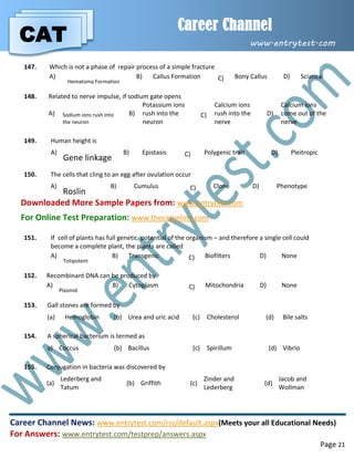 CAT
Career Channel
www.entrytest.com
Career Channel News: www.entrytest.com/rss/default.aspx(Meets your all Educational Needs)
For Answers: www.entrytest.com/testprep/answers.aspx
Page 21
147. Which is not a phase of repair process of a simple fracture
A)
Hematoma Formation
B) Callus Formation C) Bony Callus D) Sciatica
148. Related to nerve impulse, if sodium gate opens
A) Sodium ions rush into
the neuron
B)
Potassium ions
rush into the
neuron
C)
Calcium ions
rush into the
nerve
D)
Calcium ions
come out of the
nerve
149. Human height is
A)
Gene linkage
B) Epistasis C) Polygenic trait D) Pleitropic
150. The cells that cling to an egg after ovulation occur
A)
Roslin
B) Cumulus C) Clone D) Phenotype
Downloaded More Sample Papers from: www.entrytest.com
For Online Test Preparation: www.thecatonline.com
151. If cell of plants has full genetic potential of the organism – and therefore a single cell could
become a complete plant, the plants are called
A)
Totipotent
B) Transgenic C) Biofilters D) None
152. Recombinant DNA can be produced by
A)
Plasmid
B) Cytoplasm C) Mitochondria D) None
153. Gall stones are formed by
(a) Hemoglobin (b) Urea and uric acid (c) Cholesterol (d) Bile salts
154. A spherical bacterium is termed as
a) Coccus (b) Bacillus (c) Spirillum (d) Vibrio
155. Conjugation in bacteria was discovered by
(a)
Lederberg and
Tatum
(b) Griffith (c)
Zinder and
Lederberg
(d)
Jacob and
Wollman
 