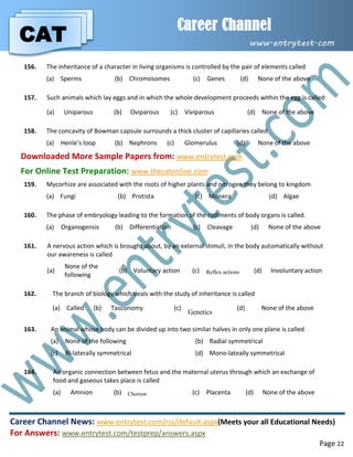 CAT
Career Channel
www.entrytest.com
Career Channel News: www.entrytest.com/rss/default.aspx(Meets your all Educational Needs)
For Answers: www.entrytest.com/testprep/answers.aspx
Page 22
156. The inheritance of a character in living organisms is controlled by the pair of elements called
(a) Sperms (b) Chromosomes (c) Genes (d) None of the above
157. Such animals which lay eggs and in which the whole development proceeds within the egg is called:
(a) Uniparous (b) Oviparous (c) Viviparous (d) None of the above
158. The concavity of Bowman capsule surrounds a thick cluster of capillaries called
(a) Henle’s loop (b) Nephrons (c) Glomerulus (d) None of the above
Downloaded More Sample Papers from: www.entrytest.com
For Online Test Preparation: www.thecatonline.com
159. Mycorhize are associated with the roots of higher plants and nitrogen they belong to kingdom
(a) Fungi (b) Protista (c) Monera (d) Algae
160. The phase of embryology leading to the formation of the rudiments of body organs is called.
(a) Organogensis (b) Differentiation (c) Cleavage (d) None of the above
161. A nervous action which is brought about, by an external stimuli, in the body automatically without
our awareness is called
(a)
None of the
following
(b) Voluntary action (c) Reflex actions (d) Involuntary action
162. The branch of biology which deals with the study of inheritance is called
(a) Called (b) Tasconomy (c)
Genetics
(d) None of the above
163. An animal whose body can be divided up into two similar halves in only one plane is called
(a) None of the following (b) Radial symmetrical
(c) Bi-laterally symmetrical (d) Mono-lateally symmetrical
164. An organic connection between fetus and the maternal uterus through which an exchange of
food and gaseous takes place is called
(a) Amnion (b) Chorion (c) Placenta (d) None of the above
 