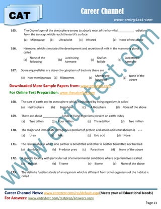 CAT
Career Channel
www.entrytest.com
Career Channel News: www.entrytest.com/rss/default.aspx(Meets your all Educational Needs)
For Answers: www.entrytest.com/testprep/answers.aspx
Page 23
165. The Ozone layer of the atmosphere serves to absorb most of the harmful __________ radiation
from the sun rays which reach the earth’s surface
(a) Microwave (b) Ultraviolet (c) Infrared (d) None of the above
166. Harmone, which stimulates the development and secretion of milk in the mammory gland is
called
(a)
None of the
following
(b)
Luteinizing
harmone
(c)
Grafian
follicle
(d)
Luteotropic
harmone
167. Some organellelies are absent in cytoplasm of bacteria these are
(a) Non-membranous (b) Ribosomes (c)
Membrane
bounded
(d)
None of the
above
Downloaded More Sample Papers from: www.entrytest.com
For Online Test Preparation: www.thecatonline.com
168. The part of earth and its atmosphere which is inhabited by living organisms is called
(a) Hydrosphere (b) Biosphere (c) A Biosphere (d) None of the above
169. There are about ____________ kinds of living organisms present on earth today
(a) Two billion (b) Four million (c) Three billion (d) Two million
170. The major and immediate nitrogenous product of protein and amino acids metabolism is (P11)
(a) Urea (b) NH3 (c) Uric acid (d) None
171. The relationship in which one partner is benefitted and other is neither benefitted nor harmed
(a) Symbiosis (b) Predator prey (c) Parasitism (d) None of the above
172. A specific locality with particular set of environmental conditions where organism live is called
(a) Habitat (b) Triome (c) Biome (d) None of the above
173. The definite functional role of an organism which is different from other organisms of the habitat is
called
 