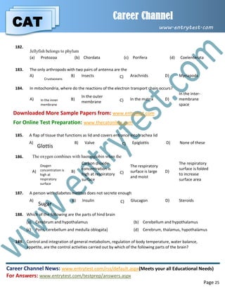 CAT
Career Channel
www.entrytest.com
Career Channel News: www.entrytest.com/rss/default.aspx(Meets your all Educational Needs)
For Answers: www.entrytest.com/testprep/answers.aspx
Page 25
182.
Jellyfish belongs to phylum
(a) Protozoa (b) Chordata (c) Porifera (d) Coelenterata
183. The only arthropods with two pairs of antenna are the
A)
Crustaceans
B) Insects C) Arachnids D) Myriapods
184. In mitochondria, where do the reactions of the electron transport chain occurs?
A) In the inner
membrane
B)
In the outer
membrane C) In the matrix D)
In the inter-
membrane
space
Downloaded More Sample Papers from: www.entrytest.com
For Online Test Preparation: www.thecatonline.com
185. A flap of tissue that functions as lid and covers entrance into trachea lid
A)
Glottis
B) Valve C) Epiglottis D) None of these
186. The oxygen combines with haemoglobin when the
A)
Oxygen
concentration is
high at
respiratory
surface
B)
Carbon dioxide
concentration is
high at respiratory
surface
C)
The respiratory
surface is large
and moist
D)
The respiratory
surface is folded
to increase
surface area
187. A person with diabetes mellitus does not secrete enough
A)
Sugar
B) Insulin C) Glucagon D) Steroids
188. Which of the following are the parts of hind brain
(a) Cerebrum and hypothalamus (b) Cerebellum and hypothalamus
(c) Pons, cerebellum and medulla oblogata] (d) Cerebrum, thalamus, hypothalamus
189. Control and integration of general metabolism, regulation of body temperature, water balance,
appetite, are the control activities carried out by which of the following parts of the brain?
 