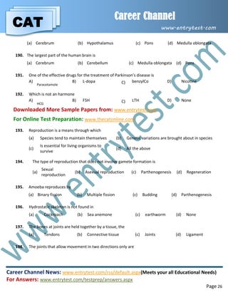 CAT
Career Channel
www.entrytest.com
Career Channel News: www.entrytest.com/rss/default.aspx(Meets your all Educational Needs)
For Answers: www.entrytest.com/testprep/answers.aspx
Page 26
(a) Cerebrum (b) Hypothalamus (c) Pons (d) Medulla oblongata
190. The largest part of the human brain is
(a) Cerebrum (b) Cerebellum (c) Medulla oblongata (d) Pons
191. One of the effective drugs for the treatment of Parkinson’s disease is
A)
Paracetamole
B) L-dopa C) benzylCo D) Nicotine
192. Which is not an harmone
A)
HCG
B) FSH C) LTH D) None
Downloaded More Sample Papers from: www.entrytest.com
For Online Test Preparation: www.thecatonline.com
193. Reproduction is a means through which
(a) Species tend to maintain themselves (b) Genetic variations are brought about in species
(c)
Is essential for living organisms to
survive
(d) All the above
194. The type of reproduction that does not involve gamete formation is
(a)
Sexual
reproduction
(b) Asexual reproduction (c) Parthenogenesis (d) Regeneration
195. Amoeba reproduces by
(a) Binary fission (b) Multiple fission (c) Budding (d) Parthenogenesis
196. Hydrostatic skeleton is not found in
(a) Cockroach (b) Sea anemone (c) earthworm (d) None
197. The bones at joints are held together by a tissue, the
(a) Tendons (b) Connective tissue (c) Joints (d) Ligament
198. The joints that allow movement in two directions only are
 