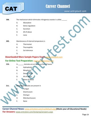 CAT
Career Channel
www.entrytest.com
Career Channel News: www.entrytest.com/rss/default.aspx(Meets your all Educational Needs)
For Answers: www.entrytest.com/testprep/answers.aspx
Page 28
208. The mechanism which eliminates nitrogenous wastes is called ______
A. Absorption
B. Osmo regulation
C. Secretion
D. All of above
E. none
209. Maintenance of internal temperature is
A. Thermostat
B. Thermophilic
C. Eat tolerance
D.
Downloaded More Sample Papers from: www.entrytest.com
For Online Test Preparation: www.thecatonline.com
210. In ______ stomata are on lower surface of leaves
A. Hydrophytes
B. Mesphytes
C. Desert plants
D. All of above
E. None of above
211. Malphigian tubules are present in
A. Foregut
B. Diverticulum
C. Hind gut
D. Mid diverticulum
E. None
 