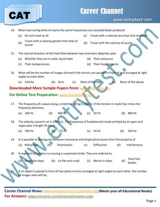 CAT
Career Channel
www.entrytest.com
Career Channel News: www.entrytest.com/rss/default.aspx(Meets your all Educational Needs)
For Answers: www.entrytest.com/testprep/answers.aspx
Page 3
14. When two tuning forks of nearly the same frequencies are sounded beats produced
(a) Do not travel at all (c) Travel with a velocity less than that of sound
(b)
Travel with a velocity greater than that of
sound
(d) Travel with the velocity of sound
15. The natural direction of the heat flow between two reservoirs depends upon
(a) Whether they are in solid, liquid state (b) Their pressures
(c) Their temperatures (d) Their heat contents
16. What will be the number of images formed if the mirrors are parallel in front of and arranged at right
angles to each other.
(a) Infinite (b) Zero (c) None of the two (d) None of the above
Downloaded More Sample Papers from: www.entrytest.com
For Online Test Preparation: www.thecatonline.com
17. The frequency of a wave along a stretched string is 200 Hz. If the tension is made four times the
frequency becomes,
(a) 100 Hz (b) 400 Hz (c) 50 Hz (d) 800 Hz
18. The velocity sound in air is 350 m/s. The frequency of fundamental mode emitted by an open and
organ pipe o length 50 cm is,
(a) 700 Hz (b) 175 Hz (c) 50 Hz (d) 350 Hz
19. It is possible to distinguish between transverse and longitudinal waves from the property of
(a) Refraction (b) Polarisation (c) Diffraction (d) Interference
20. A regiment of soldiers is crossing a suspension bride. They are ordered to,
(a) Breat the steps (b) Lie flat and crawl (c) March in steps (d)
Twist heir
bodies
21. If an object is placed in front of two plane mirrors arranged at right angles to each other, the number
of images seen will be,
 