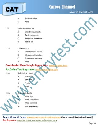 CAT
Career Channel
www.entrytest.com
Career Channel News: www.entrytest.com/rss/default.aspx(Meets your all Educational Needs)
For Answers: www.entrytest.com/testprep/answers.aspx
Page 30
D. All of the above
E. None
216. Steep movement are
A. Growth movements
B. Tactic movements
C. Automatic movement
D. Both b & d
217. Exoskeleton is
A. Endodermal in nature
B. Mesodermal in nature
C. Ectodermal in nature
D. None
Downloaded More Sample Papers from: www.entrytest.com
For Online Test Preparation: www.thecatonline.com
218. Body cells are more
A. Insensitive
B. Sensitive
C. Fragile
D. Hard
219. Chlorosis is due to
A. More light
B. More chlorophyll
C. More fertilizers
D. Less fertilization
 
