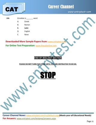 CAT
Career Channel
www.entrytest.com
Career Channel News: www.entrytest.com/rss/default.aspx(Meets your all Educational Needs)
For Answers: www.entrytest.com/testprep/answers.aspx
Page 31
220. Circadian is _______ word
A. Greek
B. Roman
C. Latin
D. English
E. None
Downloaded More Sample Papers from: www.entrytest.com
For Online Test Preparation: www.thecatonline.com
END OF BIOLOGY SECTION
PLEASE DO NOT TURN THIS PAGE UNTIL YOU ARE INSTRUCTED TO DO SO.
STOP
 