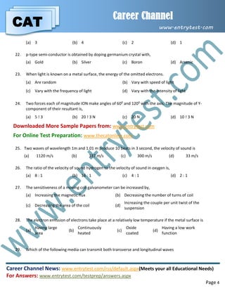 CAT
Career Channel
www.entrytest.com
Career Channel News: www.entrytest.com/rss/default.aspx(Meets your all Educational Needs)
For Answers: www.entrytest.com/testprep/answers.aspx
Page 4
(a) 3 (b) 4 (c) 2 (d) 1
22. p-type semi-conductor is obtained by doping germanium crystal with,
(a) Gold (b) Silver (c) Boron (d) Arsenic
23. When light is known on a metal surface, the energy of the omitted electrons.
(a) Are random (b) Vary with speed of light
(c) Vary with the frequency of light (d) Vary with the intensity of light
24. Two forces each of magnitude ION make angles of 600 and 1200 with the axis. The magnitude of Y-
component of their resultant is,
(a) 5 ! 3 (b) 20 ! 3 N (c) 20 N (d) 10 ! 3 N
Downloaded More Sample Papers from: www.entrytest.com
For Online Test Preparation: www.thecatonline.com
25. Two waves of wavelength 1m and 1.01 m produce 10 beats in 3 second, the velocity of sound is
(a) 1120 m/s (b) 337 m/s (c) 300 m/s (d) 33 m/s
26. The ratio of the velocity of sound hydrogen to the velocity of sound in oxygen is,
(a) 8 : 1 (b) 16 : 1 (c) 4 : 1 (d) 2 : 1
27. The sensitiveness of a moving coil galvanometer can be increased by,
(a) Increasing the magnetic flux (b) Decreasing the number of turns of coil
(c) Decreasing the area of the coil (d)
Increasing the couple per unit twist of the
suspension
28. The electron emission of electrons take place at a relatively low temperature if the metal surface is
(a)
Having large
area
(b)
Continuously
heated
(c)
Oxide
coated
(d)
Having a low work
function
29. Which of the following media can transmit both transverse and longitudinal waves
 