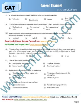 CAT
Career Channel
www.entrytest.com
Career Channel News: www.entrytest.com/rss/default.aspx(Meets your all Educational Needs)
For Answers: www.entrytest.com/testprep/answers.aspx
Page 6
37. A simple arrangement by means of which e.m.f,s. are compared is known
(a) Voltmeter (b)
Potentiometer
(c) Ammeter (d)
None of the
above
38. The physics underlying the operation of a refrigerator most closely resembles the physics underlying,
(a)
The freezing of
water
(b)
The melting of
ice
(c)
The evaporation of
water
(d)
A heat
engine
39. Let a certain body of mass ‘m’ placed on a horizontal surface move down the inclined plane then
downward component of weight is
(a) .mgCosθ (b) .mgSinθ (c) .mg Tanθ (d) None
Downloaded More Sample Papers from: www.entrytest.com
For Online Test Preparation: www.thecatonline.com
40. The plane faces of two identical plano convex lens, each having focal length 40 cm are pressed against
each other to form a usual convex lens. The distance from this lens at which an object must be placed
to obtain a real, inverted image with magnification one is.
(a) 40 cm (b) 80 cm (c) 20 cm (d) 60 cm
41. The law which gives definition of force is
(a) Newton’s law of gravitation (b) Third law of motion
(c) Second law of motion (d) First law of motion
42. Hygrometer is an instrument used for measuring
(a)
The compression of water vapour with
temperature
(b)
The amount of water vapour in the
atmosphere
(c) Specific gravity of air (d) The density of air
43. An inertial frame of reference is one whose:
(a) Acceleration is zero (b) Velocity is changing with time
(c) Acceleration is uniform (d) Inertia is not zero
 