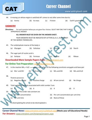 CAT
Career Channel
www.entrytest.com
Career Channel News: www.entrytest.com/rss/default.aspx(Meets your all Educational Needs)
For Answers: www.entrytest.com/testprep/answers.aspx
Page 7
44. A moving car whose engine is switched off. comes to rest after some time due to:
(a) Inertia (b) Its mass (c) Friction (d) Earth’s gravitation
CHEMISTRY
Directions: For each question below you are given four choices. SELECT ANY ONE THAT IS MOST
APPROPRIATE ANSWER
ALL ANSWER MUST BE GIVEN ON THE ANSWER SHEET.
YOUR ANSWERS MUST BE INDICATED BY LETTERS (A, B, C, D) AND NOT
BY THE WORDS THEMSELVES.
45. The carbohydrate reserve of the body is
(a) Glycogen (b) Cellulose (c) Glucose (d) Starch
46. The sugar part of nucleic acid is
(a) Sorbose (b) Formose (c) Gucose (d) Ribose
Downloaded More Sample Papers from: www.entrytest.com
For Online Test Preparation: www.thecatonline.com
47. In the reaction NH3 + H2O NH4 + OH- which of the following constitute conjugate acid base pair
(a) NH4
+ and OH- (b) H2O and OH- (c) NH3 and OH (d) NH3 and H2O
48.
Neutron possesses
(a) Negative charge (b) Positive charge (c) All are correct (d) No charge
49. Total number of orbitals associated with orbit number 3 are
(a) 8 (b) 6 (c) 4 (d) 9
50. The units of first order rate constant are
(a) Per unit concentration (b) Per unit-concentration per unit time
(c) Per unit time (d) None of these
51. In electroplating the article to be electroplated is
 