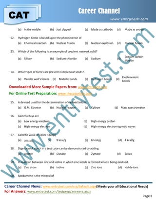 CAT
Career Channel
www.entrytest.com
Career Channel News: www.entrytest.com/rss/default.aspx(Meets your all Educational Needs)
For Answers: www.entrytest.com/testprep/answers.aspx
Page 8
(a) In the middle (b) Just dipped (c) Made as cathode (d) Made as anode
52. Hydrogen bomb is based upon the phenomenon of
(a) Chemical reaction (b) Nuclear fission (c) Nuclear explosion (d) Nuclear fusion
53. Which of the following is an example of covalent network solid?
(a) Silicon (b) Sodium chloride (c) Sodium (d)
Sodium carbon
dioxide
54. What types of forces are present in molecular solids?
(a) Vander wall’s forces (b) Matallic bonds (c) Hydrogen bonds (d)
Electrovalent
bonds
Downloaded More Sample Papers from: www.entrytest.com
For Online Test Preparation: www.thecatonline.com
55. A devised used for the determination of radioactivity is
(a) G.M. Counter (b) Nuclear reactor (c) Cyltron (d) Mass spectrometer
56. Gamma Rays are
(a) Low energy electron (b) High energy proton
(c) High energy election (d) High energy electromagnetic waves
57. Calorific value of lipids is (app)
(a) 20 kcal/g (b) 9 kcal/g (c) 6 kcal/g (d) 4 kcal/g
58. Digestion of starch in a test cube can be demonstrated by adding
(a) Albmin (b) Diatase (c) Zymase (d) Saliva
59. In reaction between zinc and iodine in which zinc iodide is formed what is being oxidised.
(a) Zinc atom (b) Iodine (c) Zinc ions (d) Iodide ions
60. Spodumene is the mineral of
 