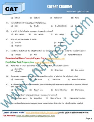 CAT
Career Channel
www.entrytest.com
Career Channel News: www.entrytest.com/rss/default.aspx(Meets your all Educational Needs)
For Answers: www.entrytest.com/testprep/answers.aspx
Page 9
(a) Lithium (b) Sodium (c) Potassium (d) None
61. Indicate the most viscous liquids the following.
(a) H2O (b) CH3OH (c) CH3CH2OCH2CH3 (d) CH3OCH3
62. In which of the following processes nitrogen is reduced?
(a) NO2
  NO3
 (b) NO2
  NO2
 (c) NO2
  NO3
 (d) NH4
+  N2
63. Which is not the mineral of Silicon
(a) Analcite (b) Asbestos
(c) Dolomite (d) Zircon
64. Substance that affects the rate of reaction but remains unaltered at the end of the reaction is called
(a) Catalyst (b) Acid (c) Base (d) None of the above
Downloaded More Sample Papers from: www.entrytest.com
For Online Test Preparation: www.thecatonline.com
65. If one mole of solute is dissolved in one liter of solution, the solution is called
(a)
None of the
following
(b) One molal (c) One molar (d) One normal
66. If one gram equivalent of a solute is dissolved in one liter of solution, the solution is called
(a) One normal (b) One molal (c) One molar (d) None of the above
67. At constant temperature, volume of a given mass of a gas is inversely proportional to pressure exerted
on it is called
(a) Coulomb’s Law (b) Boyle’s Law (c) General Gas Law (d) Charles Law
68. Very small and very large quantities are expressed in terms of
(a) Significant igures (b) Logarithm (c) None of these (d) Exponential notation
69. The number of atoms or molecules whose concentration determine the rate of reaction is called
 
