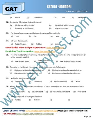 CAT
Career Channel
www.entrytest.com
Career Channel News: www.entrytest.com/rss/default.aspx(Meets your all Educational Needs)
For Answers: www.entrytest.com/testprep/answers.aspx
Page 10
(a) Linear (b) Tetrahedral (c) Cubic (d) Octagonal
72. On passing CO2 through Grignard reagent:
(a) Methanoic acid is formed (b) Ethandioic acid is formed
(c) Propanoic acid is formed (d) Glycrol is formed
73. The double bonds are present between the atoms of the molecule:
(a) H2O (b) CO2 (c) NH3 (d) CH3Cl
74. Nitrogen dioxide gas is:
(a) Reddish brown (b) Reddish (c) Violet (d)
Downloaded More Sample Papers from: www.entrytest.com
For Online Test Preparation: www.thecatonline.com
75. The total number of atoms entering into a chemical reaction is equal to the total number of atoms of
all the products is called:
(a) Law of mass action (b)
Law of multiple
proportions
(c) Law of conservation of mass
76. According to Hund’s rule electrons are distributed among subshells to give:
(a) Minimum number of unpaired electron (b) Maximum number of unpaired electron
(c) Normal number of unpaired electron (d) Maximum number of paired electrons
77. Molecular reactions have usually:
(a) Slow speed (b) Fast speed (c) Moderate speed (d) None
78. A bond formed by the complete transference of one or more electrons from one atom to another is
called:
(a) Electrovalent (b) Covalent bond (c) Co-ordinate covalent bond (d) Polar bond
79. Binary compounds of hydrogen are called:
(a) Halides (b) Hydrides (c) (d)
 