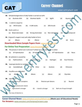 CAT
Career Channel
www.entrytest.com
Career Channel News: www.entrytest.com/rss/default.aspx(Meets your all Educational Needs)
For Answers: www.entrytest.com/testprep/answers.aspx
Page 11
80. Dehydrohalogenation of alkyl halide is carried out with:
(a) Alcoholic KOH (b) Alcoholic NaOH (c) AgOH (d) Aqueous KOH
81. 1 calorie is equal to:
(a) 393.8 Joules (b) 4.184 Joules (c) 285.8 Joule (d) 10-8 Joules
82. Acetic acid is a:
(a) Weak electrolyte (b) Strong electrolyte (c) Non-electrolyte (d) Basic compound
83. Grignard’s reagent react with alkyl halide to form:
(a) Alkane (b) Alkene (c) Alkyne (d) None
Downloaded More Sample Papers from: www.entrytest.com
For Online Test Preparation: www.thecatonline.com
84. The process in which one S and one P-orbital mix with each other is called:
(a) SP-hybridization (b) SP-hybridization (c) SP3-hybridization (d) None
85. Air pollution is caused by:
(a) Hydrocarbons (b) Fluorocarbons (c) Hydrogen (d) Dust Particles
86. Isopropyl alcohol on oxidation forms:
(a) Acetaldehyde (b) Ether (c) Acetone (d) Ethenone
87. Paraffins are also called:
(a) Alkyne (b) Alkane (c) Alkene (d) Glysrides
88. Ligands are:
(a) Electron pair acceptors (b) Electron pair donors (c) Neutral
89. Among sigma bond and  bond:
(a) Sigma bond is stronger (b)  bond is stronger (c) Both are of equal strength
90. The mass of electron is:
 