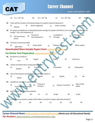 CAT
Career Channel
www.entrytest.com
Career Channel News: www.entrytest.com/rss/default.aspx(Meets your all Educational Needs)
For Answers: www.entrytest.com/testprep/answers.aspx
Page 12
(a) 9.1  10-31
kg (b) 9.1  10-27
kg (c) 1.6  10-19
kg (d) None
91. There will be increase in the bond energy of a covalent molecule because of:
A)
Polarity
B) electro negativity C) atomic number D) symmetry
92. If a system at equilibrium is disturbed by some change, the system will shift so as to counteract the effect of the
change”. This is the statement of
A) The law of mass
action
B)
The law of
thermodynamics C)
La Chatelier’s
Principle
D)
The law of heat
summation
93. The D2O is commonly called
A)
Light water
B) Heavy water C) Ordinary water D) Water vapour
Downloaded More Sample Papers from: www.entrytest.com
For Online Test Preparation: www.thecatonline.com
94. Duralumin is an alloy of
A)
Iron
B) Copper C) Cobalt D) Aluminum
95. Carbon and Silicon form compounds which are
A)
Divalent
B) Trivalent C) Tetravalent D) Pentavalent
96. One of the products during electrolysis of NaCl solution is
A)
NaClO
B) NaOH C) NaClO3 D) Na
97. Equilibrium constant is constant when
A)
Temperature is constant
B)
Pressure is
constant C) Volume is constant D)
None of the
above
98. Hydrolysis of ionic hydrides produces:
(a) H2O2 (b) O3 (c) O2 gas (d) H2 gas
99. A nucleus has an atomic number of 40. What is its atomic number after beta emission?
(a) 41 (b) 36 (c) 42 (d) 44
 