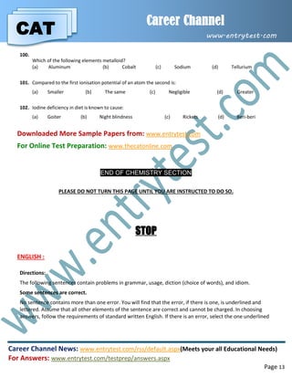 CAT
Career Channel
www.entrytest.com
Career Channel News: www.entrytest.com/rss/default.aspx(Meets your all Educational Needs)
For Answers: www.entrytest.com/testprep/answers.aspx
Page 13
100.
Which of the following elements metalloid?
(a) Aluminum (b) Cobalt (c) Sodium (d) Tellurium
101. Compared to the first ionisation potential of an atom the second is:
(a) Smaller (b) The same (c) Negligible (d) Greater
102. Iodine deficiency in diet is known to cause:
(a) Goiter (b) Night blindness (c) Rickets (d) Beri-beri
Downloaded More Sample Papers from: www.entrytest.com
For Online Test Preparation: www.thecatonline.com
END OF CHEMISTRY SECTION
PLEASE DO NOT TURN THIS PAGE UNTIL YOU ARE INSTRUCTED TO DO SO.
STOP
ENGLISH :
Directions:
The following sentences contain problems in grammar, usage, diction (choice of words), and idiom.
Some sentences are correct.
No sentence contains more than one error. You will find that the error, if there is one, is underlined and
lettered. Assume that all other elements of the sentence are correct and cannot be charged. In choosing
answers, follow the requirements of standard written English. If there is an error, select the one underlined
 
