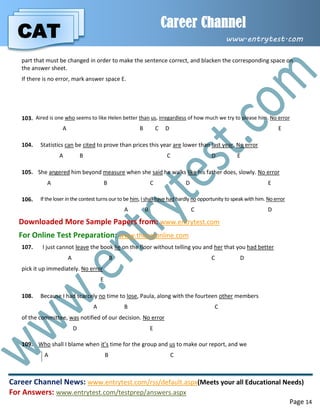 CAT
Career Channel
www.entrytest.com
Career Channel News: www.entrytest.com/rss/default.aspx(Meets your all Educational Needs)
For Answers: www.entrytest.com/testprep/answers.aspx
Page 14
part that must be changed in order to make the sentence correct, and blacken the corresponding space on
the answer sheet.
If there is no error, mark answer space E.
103. Aired is one who seems to like Helen better than us, irregardless of how much we try to please him. No error
A B C D E
104. Statistics can be cited to prove than prices this year are lower than last year. No error
A B C D E
105. She angered him beyond measure when she said he walks like his father does, slowly. No error
A B C D E
106. If the loser in the contest turns our to be him, I shall have had hardly no opportunity to speak with him. No error
A B C D
Downloaded More Sample Papers from: www.entrytest.com
For Online Test Preparation: www.thecatonline.com
107. I just cannot leave the book lie on the floor without telling you and her that you had better
A B C D
pick it up immediately. No error
E
108. Because I had scarcely no time to lose, Paula, along with the fourteen other members
A B C
of the committee, was notified of our decision. No error
D E
109. Who shall I blame when it’s time for the group and us to make our report, and we
A B C
 