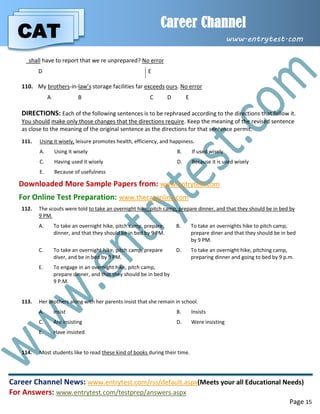 CAT
Career Channel
www.entrytest.com
Career Channel News: www.entrytest.com/rss/default.aspx(Meets your all Educational Needs)
For Answers: www.entrytest.com/testprep/answers.aspx
Page 15
shall have to report that we re unprepared? No error
D E
110. My brothers-in-law’s storage facilities far exceeds ours. No error
A B C D E
DIRECTIONS: Each of the following sentences is to be rephrased according to the directions that follow it.
You should make only those changes that the directions require. Keep the meaning of the revised sentence
as close to the meaning of the original sentence as the directions for that sentence permit.
111. Using it wisely, leisure promotes health, efficiency, and happiness.
A. Using it wisely B. If used wisely
C. Having used it wisely D. Because it is used wisely
E. Because of usefulness
Downloaded More Sample Papers from: www.entrytest.com
For Online Test Preparation: www.thecatonline.com
112. The scouts were told to take an overnight hike, pitch camp, prepare dinner, and that they should be in bed by
9 PM.
A. To take an overnight hike, pitch camp, prepare
dinner, and that they should be in bed by 9 PM.
B. To take an overnights hike to pitch camp,
prepare diner and that they should be in bed
by 9 PM.
C. To take an overnight hike, pitch camp, prepare
diver, and be in bed by 9 PM.
D. To take an overnight hike, pitching camp,
preparing dinner and going to bed by 9 p.m.
E. To engage in an overnight hike, pitch camp,
prepare dinner, and that they should be in bed by
9 P.M.
113. Her brothers along with her parents insist that she remain in school.
A. insist B. Insists
C. Are insisting D. Were insisting
E. Have insisted
114. Most students like to read these kind of books during their time.
 