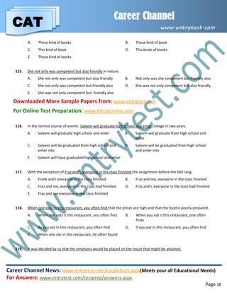 CAT
Career Channel
www.entrytest.com
Career Channel News: www.entrytest.com/rss/default.aspx(Meets your all Educational Needs)
For Answers: www.entrytest.com/testprep/answers.aspx
Page 16
A. These kind of books B. These kind of book
C. This kind of book D. This kinds of books
E. Those kind of books
115. She not only was competent but also friendly in nature.
A. She not only was competent but also friendly B. Not only was she competent but friendly also
C. She not only was competent but friendly also D. She was not only competent but also friendly
E. She was not only competent but friendly also
Downloaded More Sample Papers from: www.entrytest.com
For Online Test Preparation: www.thecatonline.com
116. In the normal course of events. Saleem will graduate high school and enter college in two years.
A. Saleem will graduate high school and enter B. Saleem will graduate from high school and
enter
C. Saleem will be graduated from high school and
enter into
D. Saleem will be graduated from high school
and enter into
E. Saleem will have graduated high school and enter
117. With the exception of Fraz and I, everyone in the class finished the assignment before the bell rang.
A. Frank and I everyone in the class finished B. Fraz and me, everyone in the class finished
C. Fraz and me, everyone in the class had finished D. Fraz and I, everyone in the class had finished
E. Fraz and me everyone in the class finished
118. When one eats in this restaurant, you often find that the prices are high and that the food is poorly prepared.
A. When one eats n this restaurant, you often find B. When you eat n this restaurant, one often
finds
C. As you eat in this restaurant, you often find D. If you eat in this restaurant, you often find
E. When one ate in this restaurant, he often found
119. It was decided by us that the emphasis would be placed on the result that might be attained.
 