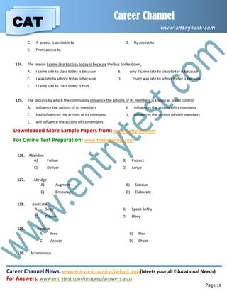 CAT
Career Channel
www.entrytest.com
Career Channel News: www.entrytest.com/rss/default.aspx(Meets your all Educational Needs)
For Answers: www.entrytest.com/testprep/answers.aspx
Page 18
C. if access is available to D. By access to
E. From access to
124. The reason I came late to class today is because the bus broke down.
A. I came late to class today is because B. why I came late to class today is because
C. I was late to school today is because D. That I was late to school today is because
E. I came late to class today is that
125. The process by which the community influence the actions of its members is known as social control.
A. influence the actions of its members B. influences the actions of its members
C. had influenced the actions of its members D. influences the actions of their members
E. will influence the actions of its members
Downloaded More Sample Papers from: www.entrytest.com
For Online Test Preparation: www.thecatonline.com
126. Abandon
A) Follow B) Protect
C) Deliver D) Arrive
127. Abridge
A) Augment B) Subdue
C) Encourage D) Elaborate
128. Abdicate
A) Seize B) Speak Softly
C) Crown D) Obey
129. Absolve
A) Free B) Plan
C) Accuse D) Cheat
130. Acrimonious
 
