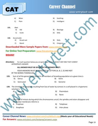 CAT
Career Channel
www.entrytest.com
Career Channel News: www.entrytest.com/rss/default.aspx(Meets your all Educational Needs)
For Answers: www.entrytest.com/testprep/answers.aspx
Page 19
A) Bitter B) Soothing
C) Plain D) Intelligent
131. Abet
A) Aid B) Blockage
C) Incite D) Defy
132. Accumulate
A) Broad cast B) Rally
C) Board D) Congress
Downloaded More Sample Papers from: www.entrytest.com
For Online Test Preparation: www.thecatonline.com
BIOLOGY
Directions: For each question below you are given four choices. SELECT ANY ONE THAT IS MOST
APPROPRIATE ANSWER
ALL ANSWER MUST BE GIVEN ON THE ANSWER SHEET.
YOUR ANSWERS MUST BE INDICATED BY LETTERS (A, B, C, D) AND NOT
BY THE WORDS THEMSELVES.
133. Sum of all the genes/alleles found in all members of breeding population at a given time is
A) Genus B) Gene
C) Gene pool D) Genome
134. The shrinking of cytoplasm resulting from loss of water by osmosis in a cell placed in a hypertonic
solution is
A) Plasmid B) Plasmolysis
C) Plastid D) None
135. The stage of mitosis during which the chromosomes uncoil, the spindles and esters disappear and
the nuclear membrane reforms is
A Prophase B) Telophase
C Anaphase D) Inter phase
 