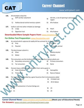 CAT
Career Channel
www.entrytest.com
Career Channel News: www.entrytest.com/rss/default.aspx(Meets your all Educational Needs)
For Answers: www.entrytest.com/testprep/answers.aspx
Page 20
136. All chordates show the
A)
Stiff rod like notochord
B)
Gill slits, a set of opening in pharyngeal
region
C) Hollow dorsal central nervous system D) All of above
137. Sulfuric acid mist when inhaled can damage
A) Lungs B) Heart
C) Digestive tract D) All of above
Downloaded More Sample Papers from: www.entrytest.com
For Online Test Preparation: www.thecatonline.com
138. An animal which captures & readily kill live animals for its food is called
A) Prey B) Predator
C) Plasmid D) Transgenic animal
139. The best known solvent is
A) Ether B) Methyl alcohol
C) Water D) Alcohol
140. The consumers are the herbivores that feed directly on green plants are
A) Secondary consumers B) Primary consumers
C) Tar consumers D) None
141. Persons have a difficulty is distinguish from red to green is
A) Color blindness B) Hemophilic
C) Thalacemia D) None of above
142. The trait that is controlled by a gene found on the X-chromosome called
A) Sex-linked trait B) X-linked trait
C) Y-linked trail D) All of above
143. The pair of autosomes in human beings are
A) 22 B) 23
C) 21 D) 24
 