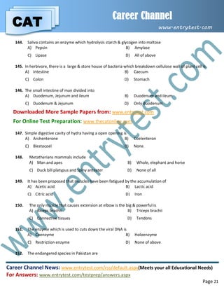 CAT
Career Channel
www.entrytest.com
Career Channel News: www.entrytest.com/rss/default.aspx(Meets your all Educational Needs)
For Answers: www.entrytest.com/testprep/answers.aspx
Page 21
144. Saliva contains an enzyme which hydrolysis starch & glycogen into maltose
A) Pepsin B) Amylase
C) Lipase D) All of above
145. In herbivore, there is a large & store house of bacteria which breakdown cellulose wall of plant cell is
A) Intestine B) Caecum
C) Colon D) Stomach
146. The small intestine of man divided into
A) Duodenum, Jejunum and ileum B) Duodenum and ileum
C) Duodenum & Jejunum D) Only duodenum
Downloaded More Sample Papers from: www.entrytest.com
For Online Test Preparation: www.thecatonline.com
147. Simple digestive cavity of hydra having a open opening is
A) Archenterone B) Coelenteron
C) Blestocoel D) None
148. Metatherians mammals include
A) Man and apes B) Whole, elephant and horse
C) Duck bill platypus and spiny anteater D) None of all
149. It has been proposed that muscles have been fatigued by the accumulation of
A) Acetic acid B) Lactic acid
C) Citric acid D) Iron
150. The only muscle that causes extension at elbow is the big & powerful is
A) Biceps brachii B) Triceps brachii
C) Connective tissues D) Tendons
151. The enzyme which is used to cuts down the viral DNA is
A) Coenzyme B) Holoenzyme
C) Restriction enzyme D) None of above
152. The endangered species in Pakistan are
 