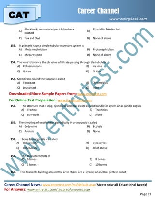 CAT
Career Channel
www.entrytest.com
Career Channel News: www.entrytest.com/rss/default.aspx(Meets your all Educational Needs)
For Answers: www.entrytest.com/testprep/answers.aspx
Page 22
A)
Black buck, common leopard & houbara
bustard
B)
Crocodile & Asian lion
C) Fox and Owl D) None of above
153. In planaria have a simple tubular excretory system is
A) Meta mephridium B) Protonephridium
C) Mephrostome D) None of above
154. The ions to balance the ph value of filtrate passing through the tubule is
A) Potassium ions B) Na ions
C) H-ions D) Ct ions
155. Membrane bound the vacuole is called
A) Tonoplast B) Chromoplast
C) Leucoplast D) None
Downloaded More Sample Papers from: www.entrytest.com
For Online Test Preparation: www.thecatonline.com
156. The structure that is long, cylindrical and may exists as solid bundles in xylem or as bundle caps is
A) Trachea B) Tracheids
C) Sclereides D) None
157. The shedding of exoskeleton periodically in arthropods is called
A) Ecdysome B) Ecdysis
C) Analysis D) None
158. Bone forming cells are called
A) Osteoblasts B) Osteocytes
C) Osteoclasts D) All of above
159. The cranium consists of
A) 6 bones B) 8 bones
C) 3 bones D) 10 bones
160. This filaments twisting around the actin chains are 2-strands of another protein called
 