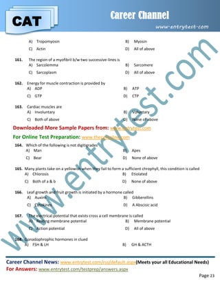 CAT
Career Channel
www.entrytest.com
Career Channel News: www.entrytest.com/rss/default.aspx(Meets your all Educational Needs)
For Answers: www.entrytest.com/testprep/answers.aspx
Page 23
A) Tropomyosin B) Myosin
C) Actin D) All of above
161. The region of a myofibril b/w two successive-lines is
A) Sarcolemma B) Sarcomere
C) Sarcoplasm D) All of above
162. Energy for muscle contraction is provided by
A) ADP B) ATP
C) GTP D) CTP
163. Cardiac muscles are
A) Involuntary B) Voluntary
C) Both of above D) None of above
Downloaded More Sample Papers from: www.entrytest.com
For Online Test Preparation: www.thecatonline.com
164. Which of the following is not digitigrades
A) Man B) Apes
C) Bear D) None of above
165. Many plants take on a yellowish when they fail to form a sufficient chrophyll, this condition is called
A) Chlorosis B) Etiolated
C) Both of a & b D) None of above
166. Leaf growth and fruit growth is initiated by a hormone called
A) Auxins B) Gibberellins
C) Cytokines D) A Abscisic acid
167. The electrical potential that exists cross a cell membrane is called
A) Resting membrane potential B) Membrane potential
C) Action potential D) All of above
168. Gonadophrophic hormones in clued
A) FSH & LH B) GH & ACTH
 