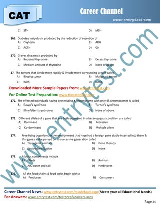 CAT
Career Channel
www.entrytest.com
Career Channel News: www.entrytest.com/rss/default.aspx(Meets your all Educational Needs)
For Answers: www.entrytest.com/testprep/answers.aspx
Page 24
C) STH D) MSH
169. Diabetes insipidus is produced by the reduction of secretion of
A) Oxytocin B) ADH
C) ACTH D) GH
170. Graves diseases is produced by
A) Reduced thyroxine B) Excess thyroxine
C) Medium amount of thyroxine D) None of above
171.The tumors that divide more rapidly & invade more surrounding area is called
A) Binging tumor B) Malignant tumor
C) Both D) None
Downloaded More Sample Papers from: www.entrytest.com
For Online Test Preparation: www.thecatonline.com
172. The effected individuals having one missing X-chromosome with only 45 chromosomes is called
A) Down’s syndrome B) Turner’s syndrome
C) Klinefelter’s syndromes D) None of above
173. Different alleles of a gene that are both expressed in a heterozygous condition are called
A) Dominant B) Recessive
C) Co-dominant D) Multiple allele
174. Free living organisms in the environment that have had a foreign gene stably inserted into them &
this gene can be passed on to successive generation called
A) Transgenic animals B) Gene therapy
C) Envitro fertilization D) None
175. A biotic components include
A) Plants B) Animals
C) Air, water and soil D) Herbivores
176. All the food chains & food webs begin with a
A) Producers B) Consumers
 
