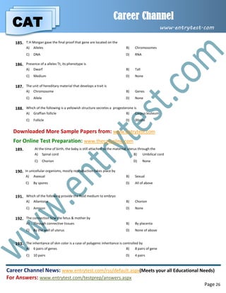 CAT
Career Channel
www.entrytest.com
Career Channel News: www.entrytest.com/rss/default.aspx(Meets your all Educational Needs)
For Answers: www.entrytest.com/testprep/answers.aspx
Page 26
185. T.H Morgan gave the final proof that gene are located on the
A) Alleles B) Chromosomes
C) DNA D) RNA
186. Presence of a alleles Tt, its phenotype is
A) Dwarf B) Tall
C) Medium D) None
187. The unit of hereditary material that develops a trait is
A) Chromosome B) Genes
C) Allele D) None
188. Which of the following is a yellowish structure secretes a progesterone is
A) Graffian follicle B) Corpus leuteum
C) Follicle D) 00cyte
Downloaded More Sample Papers from: www.entrytest.com
For Online Test Preparation: www.thecatonline.com
189. At the time of birth, the baby is still attached to the maternal uterus through the
A) Spinal cord B) Umbilical cord
C) Chorion D) None
190. In unicellular organisms, mostly reproduction takes place by
A) Asexual B) Sexual
C) By spores D) All of above
191. Which of the following provide the fluid medium to embryo
A) Allantoise B) Chorion
C) Amnion D) None
192. The connection b/w the fetus & mother by
A) Through connective tissues B) By placenta
C) By the wall of uterus D) None of above
193. The inheritance of skin color is a case of polygenic inheritance is controlled by
A) 6 pairs of genes B) 8 pairs of gene
C) 10 pairs D) 4 pairs
 
