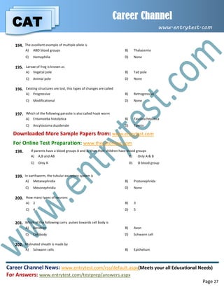 CAT
Career Channel
www.entrytest.com
Career Channel News: www.entrytest.com/rss/default.aspx(Meets your all Educational Needs)
For Answers: www.entrytest.com/testprep/answers.aspx
Page 27
194. The excellent example of multiple allele is
A) ABO blood groups B) Thalacemia
C) Hemophilia D) None
195. Larvae of frog is known as
A) Vegetal pole B) Tad pole
C) Animal pole D) None
196. Existing structures are lost, this types of changes are called
A) Progressive B) Retrogressive
C) Modificational D) None
197. Which of the following parasite is also called hook worm
A) Entamoeba histolytica B) Fasciola hepatica
C) Ancylostoma duodenale D) Taenia
Downloaded More Sample Papers from: www.entrytest.com
For Online Test Preparation: www.thecatonline.com
198. If parents have a blood groups A and B, then their children have blood groups
A) A,B and AB B) Only A & B
C) Only A D) O blood group
199. In earthworm, the tubular excretory system is
A) Metanephridia B) Protonephrida
C) Mesonephridia D) None
200. How many types of neurons
A) 2 B) 3
C) 4 D) 5
201. Which of the following carry pulses towards cell body is
A) Dendron B) Axon
C) Cell body D) Schwann cell
202. Mylinated sheath is made by
A) Schwann cells B) Epithelium
 