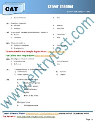 CAT
Career Channel
www.entrytest.com
Career Channel News: www.entrytest.com/rss/default.aspx(Meets your all Educational Needs)
For Answers: www.entrytest.com/testprep/answers.aspx
Page 28
C) Connective tissues D) None
203. Cerebellum is present in
A) For brain B) Midbrain
C) Hindbrain D) Spinal cord
204. In prokaryotes, the newly synthesized mRNA is released in
A) Nucleus B) Mitochondria
C) Cytoplasm D) None
205. Mitosis is divided in to
A) Cytokines & karyokines B) Only cytokines
C) Only karyokines D) None
Downloaded More Sample Papers from: www.entrytest.com
For Online Test Preparation: www.thecatonline.com
206. O-blood groups individuals are called
A) Universal donors B) Universal acceptor
C) Both a & b D) None
207. A hormone released by parathyroid gland is called
A) Paratharmone B) Thyroxine
C) Growth hormone D) Oxytocin
209. Plant disease may be due to
A. Bacillus thuringiensis
B. Rhizobium species
C. Beneficial insects
D. Aphids
E. None of the above
210. Absisc acid cause
A. Inhibits dormancy
 