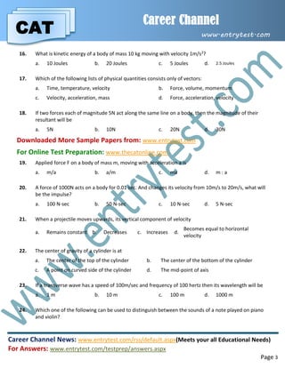 CAT
Career Channel
www.entrytest.com
Career Channel News: www.entrytest.com/rss/default.aspx(Meets your all Educational Needs)
For Answers: www.entrytest.com/testprep/answers.aspx
Page 3
16. What is kinetic energy of a body of mass 10 kg moving with velocity 1m/s2?
a. 10 Joules b. 20 Joules c. 5 Joules d. 2.5 Joules
17. Which of the following lists of physical quantities consists only of vectors:
a. Time, temperature, velocity b. Force, volume, momentum
c. Velocity, acceleration, mass d. Force, acceleration, velocity
18. If two forces each of magnitude 5N act along the same line on a body, then the magnitude of their
resultant will be
a. 5N b. 10N c. 20N d. 30N
Downloaded More Sample Papers from: www.entrytest.com
For Online Test Preparation: www.thecatonline.com
19. Applied force F on a body of mass m, moving with acceleration a is
a. m/a b. a/m c. ma d. m : a
20. A force of 1000N acts on a body for 0.01 sec. And changes its velocity from 10m/s to 20m/s, what will
be the impulse?
a. 100 N-sec b. 50 N-sec c. 10 N-sec d. 5 N-sec
21. When a projectile moves upwards, its vertical component of velocity
a. Remains constant b. Decreases c. Increases d.
Becomes equal to horizontal
velocity
22. The center of gravity of a cylinder is at
a. The center of the top of the cylinder b. The center of the bottom of the cylinder
c. A point on curved side of the cylinder d. The mid-point of axis
23. If a transverse wave has a speed of 100m/sec and frequency of 100 hertz then its wavelength will be
a. 1 m b. 10 m c. 100 m d. 1000 m
24. Which one of the following can be used to distinguish between the sounds of a note played on piano
and violin?
 