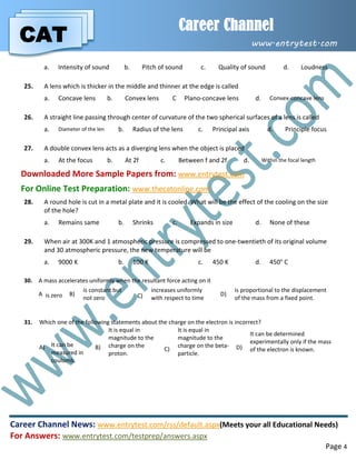CAT
Career Channel
www.entrytest.com
Career Channel News: www.entrytest.com/rss/default.aspx(Meets your all Educational Needs)
For Answers: www.entrytest.com/testprep/answers.aspx
Page 4
a. Intensity of sound b. Pitch of sound c. Quality of sound d. Loudness
25. A lens which is thicker in the middle and thinner at the edge is called
a. Concave lens b. Convex lens C Plano-concave lens d. Convex-concave lens
26. A straight line passing through center of curvature of the two spherical surfaces of a lens is called
a. Diameter of the len b. Radius of the lens c. Principal axis d. Principle focus
27. A double convex lens acts as a diverging lens when the object is placed
a. At the focus b. At 2f c. Between f and 2f d. Within the focal length
Downloaded More Sample Papers from: www.entrytest.com
For Online Test Preparation: www.thecatonline.com
28. A round hole is cut in a metal plate and it is cooled. What will be the effect of the cooling on the size
of the hole?
a. Remains same b. Shrinks c. Expands in size d. None of these
29. When air at 300K and 1 atmospheric pressure is compressed to one-twentieth of its original volume
and 30 atmospheric pressure, the new temperature will be
a. 9000 K b. 100 K c. 450 K d. 450° C
30. A mass accelerates uniformly when the resultant force acting on it
A is zero B)
is constant but
not zero C)
increases uniformly
with respect to time
D)
is proportional to the displacement
of the mass from a fixed point.
31. Which one of the following statements about the charge on the electron is incorrect?
A) It can be
measured in
coulomb.
B)
It is equal in
magnitude to the
charge on the
proton.
C)
It is equal in
magnitude to the
charge on the beta-
particle.
D)
It can be determined
experimentally only if the mass
of the electron is known.
 