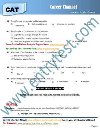 CAT
Career Channel
www.entrytest.com
Career Channel News: www.entrytest.com/rss/default.aspx(Meets your all Educational Needs)
For Answers: www.entrytest.com/testprep/answers.aspx
Page 6
40. The difference between Cp and Cv is equal to
A)
One calorie
B) Boltzman constant C) Universal gas constant D) Zero
41. An induced e.m.f is produced in a circuit when
(A) Magnetic flux changes through the circuit
(B) Magnetic flux remains constant in the circuit
(C) There is no magnetic flux produced in the circuit (D) All of the above
Downloaded More Sample Papers from: www.entrytest.com
For Online Test Preparation: www.thecatonline.com
42. Which one of the following is the example of reversible process
(A) Heat produced by current (B) Melting of ice
(C) Work done against friction
(D) None of these
43. Three capacitors of capacitance 2µF each are connected in parallel. Their equivalent capacitance will
be
A)
0.66 µF
B) 4 µF C) 6 µF D) 1.5 µF
44. Which of the following is used to convert A.C into D.C
A)
A voltmeter
B) A transistor C) A transformer D) A rectifier
END OF PHYSICS SECTION
PLEASE DO NOT TURN THIS PAGE UNTIL YOU ARE INSTRUCTED TO DO SO.
CHEMISTRY
Directions: For each question below you are given four choices. SELECT ANY ONE THAT IS MOST
APPROPRIATE ANSWER
ALL ANSWER MUST BE GIVEN ON THE ANSWER SHEET.
 